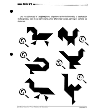 Una vez construido el Tangram podría proponerse el reconocimiento y la clasificación
de las piezas, para luego comentara armar diferentes figuras, como por ejemplo las
siguientes:
plan Social Educativo •Fichas Didácticas de Matemática Tangrama l 3
 
