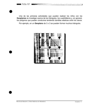 Ficha N
o
1
Una de las primeras actividades que pueden realizar los niños con los
Geoplanos es investigar acerca de los triángulos, los cuadriláteros y, en general,
los polígonos que pueden construirse tendiendo banditas elásticas entre los clavos.
Por ejemplo, en un Geoplano de 3 x 3 se pueden formar muchos triángulos.
Plan Social Educativo l Fichas Didácticas de Matemática Geoplano • 3
 