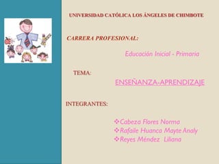 UNIVERSIDAD CATÓLICA LOS ÁNGELES DE CHIMBOTE


CARRERA PROFESIONAL:

                  Educación Inicial - Primaria

  TEMA:
               ENSEÑANZA-APRENDIZAJE

INTEGRANTES:

               Cabeza Flores Norma
               Rafaile Huanca Mayte Analy
               Reyes Méndez Liliana
 