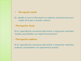    Percepción táctil:

Es aquella en que la información se adquiere exclusivamente por
    medio de la piel o sentido cutáneo.

Percepción visual:

Es la “capacidad de reconocer, discriminar e interpretar estímulos
visuales, asociándolos con experiencias previas”.

Percepción auditiva:

Es la “capacidad de reconocer, discriminar e interpretar estímulos
auditivos, asociándolos con experiencias previas”.
 