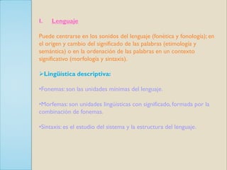 I.   Lenguaje

Puede centrarse en los sonidos del lenguaje (fonética y fonología); en
el origen y cambio del significado de las palabras (etimología y
semántica) o en la ordenación de las palabras en un contexto
significativo (morfología y sintaxis).

Lingüística descriptiva:

•Fonemas: son las unidades mínimas del lenguaje.

•Morfemas: son unidades lingüísticas con significado, formada por la
combinación de fonemas.

•Sintaxis: es el estudio del sistema y la estructura del lenguaje.
 