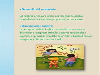 Desarrollo del vocabulario

Las palabras sirven para indicar una categoría de objetos.
La asimilación de enunciados propuestos por los adultos.

Discriminación auditiva:
La percepción auditiva implica la capacidad para reconocer,
discriminar e interpretar estímulos auditivos asociándolos a
experiencias previas. El niño debe desarrollar la habilidad para oír
semejanzas y diferencias en los sonido
 