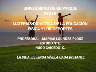 UNIVERSIDAD DE GUAYAQUILFEDERMATERIAS:DIDÁCTICA DE LA EDUCACIÓN FÍSICA Y LOS DEPORTESPROFESORA :   MARIAS LOURDES PLOUZ ESTUDIANTE: HUGO CAICEDO  C. LA VIDA  ES LINDA VÍVELA CADA INSTANTE    
