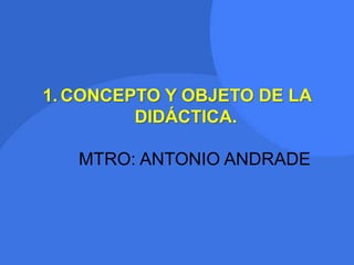 1. CONCEPTO Y OBJETO DE LA
DIDÁCTICA.
MTRO: ANTONIO ANDRADE
 