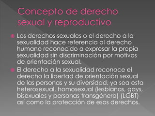  Los derechos sexuales o el derecho a la
sexualidad hace referencia al derecho
humano reconocido a expresar la propia
sexualidad sin discriminación por motivos
de orientación sexual.
 El derecho a la sexualidad reconoce el
derecho la libertad de orientación sexual
de las personas y su diversidad, ya sea esta
heterosexual, homosexual (lesbianas, gays,
bisexuales y personas transgénero) (LGBT)
así como la protección de esos derechos.
 