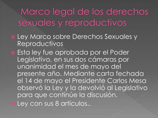  Ley Marco sobre Derechos Sexuales y
Reproductivos
 Esta ley fue aprobada por el Poder
Legislativo, en sus dos cámaras por
unanimidad el mes de mayo del
presente año. Mediante carta fechada
el 14 de mayo el Presidente Carlos Mesa
observó la Ley y la devolvió al Legislativo
para que continúe la discusión.
 Ley con sus 8 artículos..
 