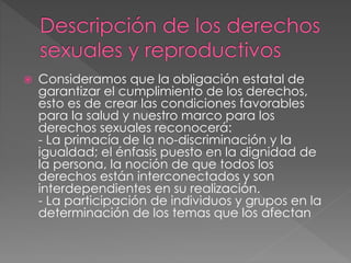  Consideramos que la obligación estatal de
garantizar el cumplimiento de los derechos,
esto es de crear las condiciones favorables
para la salud y nuestro marco para los
derechos sexuales reconocerá:
- La primacía de la no-discriminación y la
igualdad; el énfasis puesto en la dignidad de
la persona, la noción de que todos los
derechos están interconectados y son
interdependientes en su realización.
- La participación de individuos y grupos en la
determinación de los temas que los afectan
 