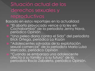 Basado en estos reportajes en la actualidad
 “El aborto provocado vence a la ley en
Cochabamba” de la periodista Jenny Nava,
periódico Opinión
 “Una pelea diaria contra el Sida” del periodista
Erick Ortega, periódico La Razón
 “Adolescentes salvadas de la explotación
sexual comercial” de la periodista María Luisa
Mercado, periódico Opinión
 “Cuando se embaraza una adolescente
afecta a su familia y a su futuro” de la
periodista Rocío Zabaleta, periódico Opinión.
 