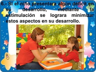 6.- Si el niño presentara algún déficit en
   su      desarrollo,    mediante       la
   estimulación se lograra minimizar
   estos aspectos en su desarrollo.
 