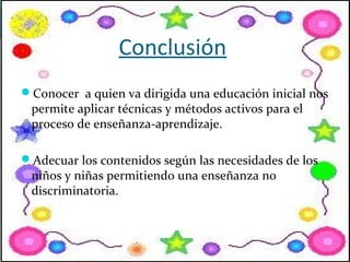 Conclusión
Conocer a quien va dirigida una educación inicial nos
 permite aplicar técnicas y métodos activos para el
 proceso de enseñanza-aprendizaje.

Adecuar los contenidos según las necesidades de los
 niños y niñas permitiendo una enseñanza no
 discriminatoria.
 