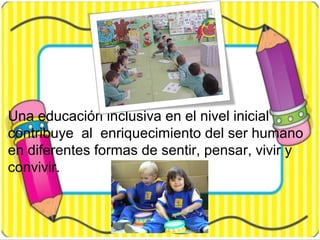 Una educación inclusiva en el nivel inicial
contribuye al enriquecimiento del ser humano
en diferentes formas de sentir, pensar, vivir y
convivir.
 