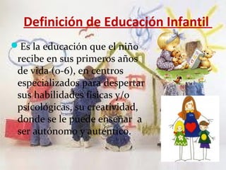 Definición de Educación Infantil
Es la educación que el niño
 recibe en sus primeros años
 de vida (0-6), en centros
 especializados para despertar
 sus habilidades físicas y/o
 psicológicas, su creatividad,
 donde se le puede enseñar a
 ser autónomo y auténtico.
 