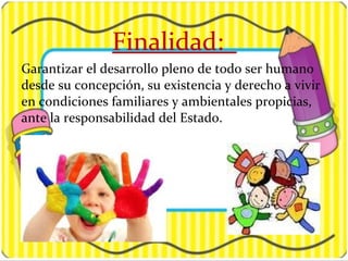 Finalidad:
Garantizar el desarrollo pleno de todo ser humano
desde su concepción, su existencia y derecho a vivir
en condiciones familiares y ambientales propicias,
ante la responsabilidad del Estado.
 