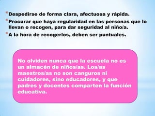 * Despedirse de forma clara, afectuosa y rápida.
* Procurar que haya regularidad en las personas que lo
 llevan o recogen, para dar seguridad al niño/a.
* A la hora de recogerlos, deben ser puntuales.



    No olviden nunca que la escuela no es
    un almacén de niños/as. Los/as
    maestros/as no son canguros ni
    cuidadores, sino educadores, y que
    padres y docentes comparten la función
    educativa.
 