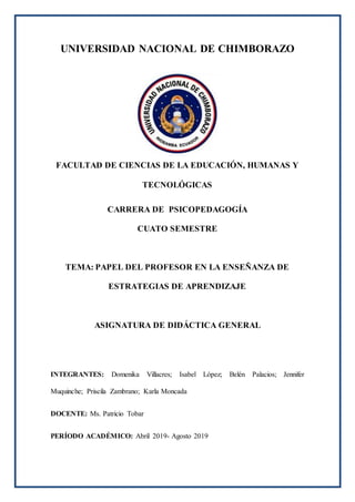 UNIVERSIDAD NACIONAL DE CHIMBORAZO
FACULTAD DE CIENCIAS DE LA EDUCACIÓN, HUMANAS Y
TECNOLÓGICAS
CARRERA DE PSICOPEDAGOGÍA
CUATO SEMESTRE
TEMA: PAPEL DEL PROFESOR EN LA ENSEÑANZA DE
ESTRATEGIAS DE APRENDIZAJE
ASIGNATURA DE DIDÁCTICA GENERAL
INTEGRANTES: Domenika Villacres; Isabel López; Belén Palacios; Jennifer
Muquinche; Priscila Zambrano; Karla Moncada
DOCENTE: Ms. Patricio Tobar
PERÍODO ACADÉMICO: Abril 2019- Agosto 2019
 