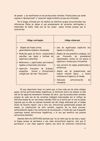 de pensar y se manifiestan en las producciones verbales. Producciones que están
sujetas a “aprobaciones” o “censuras” según el ámbito en que son utilizadas.
    En la lengua utilizada por los adultos de distintos grupos socioculturales hay
diferencias. Éstas se deben al uso predominante de variantes restringidas o
elaboradas de habla. Cada una de las cuales posee formas propias que la
caracteriza:




              Código restringido                          Código elaborado


    . Empleo de frases cortas,                Uso de significados explícitos (no
     generalmente simples e inacabadas.         ligados al contexto).
    Reducida gama de léxico: conjunciones  Empleo de una gramática compleja: con
     sencillas, uso rígido y limitado de      uso    frecuente     de      pronombres
     adjetivos y adverbios.                   impersonales, verbos en voz pasiva y
                                              adjetivos o verbos poco frecuentes.
    Referencia a significados particulares
     ligados a situaciones concretas.        Uso correcto de reglas gramaticales y
                                              sintácticas.
    Aparición frecuente de órdenes,
     preguntas      breves y afirmaciones  Amplio uso de preposiciones que
     categóricas del tipo: "hacé esto".       indican relación lógica        y hacen
                                              referencia al espacio y al tiempo
                                               Adecuada         estructuración        de
                                                conceptos.


       Es muy importante tener en cuenta que, si bien cada uno de estos códigos
posee ciertas particularidades lingüísticas, la distinción entre los mismos va más
allá de los aspectos meramente formales. Es decir, que las producciones verbales
propias de cada una de las variantes (códigos) mencionadas son el reflejo de
distintos modos de ver una misma realidad. Este es el motivo por el cual no puede
lograrse que un niño se exprese haciendo uso del código elaborado por el simple
hecho de hacerle repetir, una y otra vez, estructuras gramaticales propias del
mismo. La construcción de esta variante requiere de un lento proceso,
estrechamente ligado a los contextos de socialización, a través del cual el pequeño
construye nuevas estructuras lingüísticas, a la vez que modifica sus propias
estructuras mentales.
    Gaetano Berruto (1979:140) sostiene que “no es tanto que se use más y mejor
la lengua porque se pertenece a una clase sociocultural superior, sino que el
pertenecer a una clase superior implica una serie de contactos interactivos

                                                                                  10
 