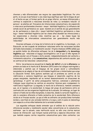 diversos y más diferenciados: eso mejora las capacidades lingüísticas. Por otra
parte, no es que el pertenecer a una clase baja signifique usar mal la lengua de por
sí; el hecho es que, al formar parte de un grupo inferior, es menos diferenciada y
continua la exposición a relaciones diversas de roles. La verdadera relación -al
parecer- se plantea así: frecuencia de interacciones comunicativas y de exposición
a roles socio-profesionales diversos = mayor habilidad lingüística. La influencia del
estado social de pertenencia es -pues- mediata en el sentido de que generalmente
se da: pertenencia a clase alta = mayor habilidad lingüística; pertenencia a clase
baja = menor habilidad lingüística (en las clases altas abundan las interacciones y
las exposiciones a diversos roles, mientras que en - las clases bajas las
posibilidades de intercambios comunicativos son generalmente mucho más
reducidas).”
    Diversos enfoques, a lo largo de la historia de la Lingüística, la Sociología, y la
Educación, se han ocupado de establecer relaciones entre las variaciones sociales
del habla mencionadas y el rendimiento escolar. Virginia Unamuno (1995) señala que
es posible hablar de diferentes enfoques: los de la desigualdad y la desventaja
lingüística que relacionan el bagaje sociolingüístico con el que el niño ingresa él
sistema escolar con el fracaso o éxito escolar, independientemente del contexto y
tratamiento educativo y los comunicativos, dependientes del contexto escolar, que
se centran en las relaciones comunicativas.
    Entre los primeros se encuentran la teoría del déficit y la de la diferencia. La
primera se basa en la teoría de B. Beinstein (1971) sobre los códigos restringidos y
elaborados y postula que el lenguaje de los grupos social y culturalmente
marginales no se adapta al tipo de actividades lingüísticas e intelectuales que exige
la educación formal. Esta postura sostiene que el problema se centra en una
«deficiencia o carencia lingüística» que bloquea el desarrollo cognitivo de los
grupos marginales, impidiendo así su normal desenvolvimiento en situaciones de
aprendizaje. A partir de estos presupuestos teóricos, comienzan a plantearse
trabajos cuyos objetivos se centran en encontrar técnicas para «compensar» la
«deficiencia lingüística». La segunda, la teoría de la diferencia, también considera
que, en el ingreso a la escolaridad, la lengua del grupo de pertenencia entra en
contradicción con las exigencias lingüísticas de la escuela. Sin embargo, en lugar de
valorar el habla de los niños marginales, la describe, desde la variación lingüística y
sólo la considera diferente al habla normativa de la escolaridad. Esta diferencia
incide en el fracaso escolar, ya que el niño se enfrenta con producciones textuales
(orales y escritas) en una variedad distinta a la suya y esto lo pone en desventaja
con respecto a otros niños hablantes de la variedad estándar.
    Los segundos enfoques desde entender que el análisis de la relación entre
diferencias sociales y rendimiento escolar debe concentrarse en lo comunicativo,
sostienen que la escuela, como institución social, no sólo crea ciertos marcos
nuevos de interacción -que incluyen nuevas prácticas y espacios discursivos- sino
que también expone ciertos requisitos comunicativos para tales contextos. Los

                                                                                    11
 