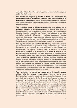 variedades del español en las provincias, países de América Latina, regiones
    de España, etc. locales.
   Para exponer los prejuicios y debatir en torno a la importancia del
    habla como fuente de información sobre los otros y su incidencia en la
    formación de estereotipos: asociar descripciones (forma física, carácter,
    clase social, inteligencia, comportamiento social y escolar, etc.) a distintas
    maneras de hablar.
   Para reflexionar sobre la diferencia comunicativa y su relación con la
    evaluación educativa y de comportamiento: el docente debe describir
    formas comunicativas en situaciones de aprendizaje y en situaciones no
    formales. Describir, también, las formas         que adjudica a los niños
    marginales, evaluando diferencias y haciendo valoraciones (formas
    correctas/ incorrectas, respetuosas, perjudiciales, violentas, etc.). Los
    niños pueden dramatizar dos tipos de situaciones comunicativas cotidianas:
    las que asocian al marco escolar y aquellas que encuentran en sus casas.
   Para superar errores de escritura: Identificar y describir los errores
    que pueden encontrarse en general en niños y adultos de los que parecen
    específicos de la escritura de niños hablantes de una variedad no
    estandarizada del español.      Debatir sobre la influencia de ciertas
    temáticas de escritura en el desarrollo de la misma. Al margen de los
    tópicos que pueden interesar a los niños marginales, la escritura parece
    ser relacionada por los niños con lo “aburrido”. Como dicen Heredia y Boyer
    (1991), la falta de coherencia entre la realidad cotidiana y aquella que
    propone la escuela, determina de alguna manera los resultados escolares.
    No se puede negar que los niños marginales son partícipes de situaciones
    sociales articulares ni que provienen de culturas diversas y son parte de
    una cultura particular (con su propio sistema simbólico). Estas realidades
    no deberían ser desconocidas por la escuela, deberían ser aquellas a partir
    de las cuales habría que trabajar con estos niños.
   Para encontrar la manera de trabajarlos en la escuela, algunos
    códigos culturales propios, respetándolos: construir un proyecto
    Institucional que revalorice las culturas de origen de los niños a partir de
    un trabajo de investigación de los docentes, en el que se considere la
    lengua, pero principalmente otros elementos culturales como la música,
    vestimenta, comidas, etc. El objetivo consiste en construir la escuela
    como un ámbito donde tengan un lugar las culturas de origen de los niños o
    sus padres. Trabajar, también, ciertos valores de la población marginal a
    fin de que encuentren un espacio en el ámbito escolar dado que, en general,
    parecen ser juzgados siempre negativamente. Los problemas en este punto
    se centraron en la función social de la escuela, en la transmisión de valores
    morales y éticos que muchas veces difieren de aquellos que manejan estas
    poblaciones.
                                                                               13
 