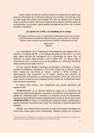 Desde el punto de vista de la política educativa, la democracia no implica que
todos los niños salgan de la institución educativa con el mismo nivel sino que todos
los niños tengan las mismas oportunidades. Para ello, es necesario que la escuela
tenga en cuenta la enorme diferencia existente entre niños de distintos contextos
socioculturales. Los docentes deben enseñar con amplitud de miras y con criterios
flexibles y renovables.

                 Los aportes de la PNL a la enseñanza de la Lengua

     “El Lenguaje constituye uno de los componentes fundamentales a partir de los cuales
      construimos nuestros modelos mentales del mundo, y puede ejercer una tremenda
        influencia sobre el modo en que percibimos la realidad y respondemos ante ella”
                                           Robert Dilts
                                             2003:24


    Los antecedentes de la Programación Neurolingüística (en adelante PNL) se
remontan a la década del 50 y los trabajos del grupo de “Palo Alto” 1. Se inicia
como campo definido de investigación en la Universidad de Santa Cruz, en
California, en donde según sostiene Harris (2002: 50) el “ decano tenía la
intención de crear un entorno en el que se pudieran unir diferentes disciplinas,
ideas y modelos de un modo creativo”.
    En este contexto Bandler, estudiante de psicología e informático y Grinder,
profesor de lingüística, estudiaron a Fritz Perls creador de la Gestalt, Virginia
Satir, famosa por sus éxitos en terapia          familiar, y Milton Erickson, el
hipnoterapeuta más reconocido en el mundo; tomaron sus patrones de
comportamiento, los depuraron y construyeron un modelo, la PNL, que, entre otras
cosas, estudia el modo en que el lenguaje ha sido y puede ser utilizado para influir
sobre la vida de las persona.
    El término PNL encierra tres componentes que pueden describirse del
siguiente modo:
    PROGRAMACIÓN: es un término tomado del campo de la informática que
sugiere que nuestros pensamientos, emociones y acciones son como programas, que
pueden ser cambiados según el momento y la situación en que nos encontramos.
Diseñamos conscientemente nuestros pensamientos y conducta. De allí que la parte
PROGRAMACIÓN se refiere a la habilidad para organizar nuestra comunicación y
nuestros sistemas neurológicos para lograr los resultados y objetivos específicos
deseados.
     NEURO: todo comportamiento proviene de nuestros procesos neurológicos de
visión, oídos, olfato, gusto, tacto y sentimiento. Tomamos contacto con el mundo a


1 Grupo formado en California en el Instituto de Comunicación Mental dedicado al estudio de las
comunicaciones, la psicoterapia, la terapia breve y la conducta animal.
                                                                                            14
 