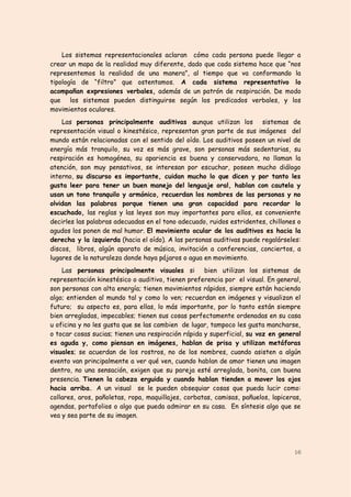 Los sistemas representacionales aclaran cómo cada persona puede llegar a
crear un mapa de la realidad muy diferente, dado que cada sistema hace que “nos
representemos la realidad de una manera”, al tiempo que va conformando la
tipología de “filtro” que ostentamos. A cada sistema representativo lo
acompañan expresiones verbales, además de un patrón de respiración. De modo
que los sistemas pueden distinguirse según los predicados verbales, y los
movimientos oculares.
    Las personas principalmente auditivas aunque utilizan los sistemas de
representación visual o kinestésico, representan gran parte de sus imágenes del
mundo están relacionadas con el sentido del oído. Los auditivos poseen un nivel de
energía más tranquilo, su voz es más grave, son personas más sedentarias, su
respiración es homogénea, su apariencia es buena y conservadora, no llaman la
atención, son muy pensativos, se interesan por escuchar, poseen mucho diálogo
interno, su discurso es importante, cuidan mucho lo que dicen y por tanto les
gusta leer para tener un buen manejo del lenguaje oral, hablan con cautela y
usan un tono tranquilo y armónico, recuerdan los nombres de las personas y no
olvidan las palabras porque tienen una gran capacidad para recordar lo
escuchado, las reglas y las leyes son muy importantes para ellos, es conveniente
decirles las palabras adecuadas en el tono adecuado, ruidos estridentes, chillones o
agudos los ponen de mal humor. El movimiento ocular de los auditivos es hacia la
derecha y la izquierda (hacia el oído). A las personas auditivas puede regalárseles:
discos, libros, algún aparato de música, invitación a conferencias, conciertos, a
lugares de la naturaleza donde haya pájaros o agua en movimiento.
    Las personas principalmente visuales si bien utilizan los sistemas de
representación kinestésico o auditivo, tienen preferencia por el visual. En general,
son personas con alta energía; tienen movimientos rápidos, siempre están haciendo
algo; entienden al mundo tal y como lo ven; recuerdan en imágenes y visualizan el
futuro; su aspecto es, para ellas, lo más importante, por lo tanto están siempre
bien arregladas, impecables; tienen sus cosas perfectamente ordenadas en su casa
u oficina y no les gusta que se las cambien de lugar, tampoco les gusta mancharse,
o tocar cosas sucias; tienen una respiración rápida y superficial, su voz en general
es aguda y, como piensan en imágenes, hablan de prisa y utilizan metáforas
visuales; se acuerdan de los rostros, no de los nombres, cuando asisten a algún
evento van principalmente a ver qué ven, cuando hablan de amor tienen una imagen
dentro, no una sensación, exigen que su pareja esté arreglada, bonita, con buena
presencia. Tienen la cabeza erguida y cuando hablan tienden a mover los ojos
hacia arriba. A un visual se le pueden obsequiar cosas que pueda lucir como:
collares, aros, pañoletas, ropa, maquillajes, corbatas, camisas, pañuelos, lapiceras,
agendas, portafolios o algo que pueda admirar en su casa. En síntesis algo que se
vea y sea parte de su imagen.




                                                                                  16
 