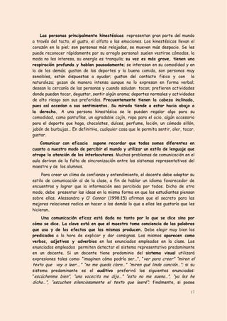 Las personas principalmente kinestésicas representan gran parte del mundo
a través del tacto, el gusto, el olfato o las emociones. Los kinestésicos llevan el
corazón en la piel; son personas más relajadas, se mueven más despacio. Se les
puede reconocer rápidamente por su arreglo personal: suelen vestirse cómodos, la
moda no les interesa, su energía es tranquila; su voz es más grave, tienen una
respiración profunda y hablan pausadamente; se interesan en su comodidad y en
la de los demás; gustan de los deportes y la buena comida, son personas muy
sensibles, están dispuestas a ayudar; gustan del contacto físico y con la
naturaleza; gozan de manera intensa aunque no lo expresan en forma verbal;
desean la cercanía de las personas y cuando saludan tocan; prefieren actividades
donde puedan tocar, degustar, sentir algún aroma; deportes normales y actividades
de alto riesgo son sus preferidos. Frecuentemente tienen la cabeza inclinada,
pues así accedan a sus sentimientos. Su mirada tiende a estar hacia abajo a
la derecha. A una persona kinestésica se le pueden regalar algo para su
comodidad, como pantuflas, un agradable cojín, ropa para el ocio, algún accesorio
para el deporte que haga, chocolates, dulces, perfume, loción, un cómodo sillón,
jabón de burbujas… En definitiva, cualquier cosa que le permita sentir, oler, tocar,
gustar.
    Comunicar con eficacia supone recordar que todos somos diferentes en
cuanto a nuestro modo de percibir el mundo y utilizar un estilo de lenguaje que
atrape la atención de los interlocutores. Muchos problemas de comunicación en el
aula derivan de la falta de sincronización entre los sistemas representativos del
maestro y de los alumnos.
     Para crear un clima de confianza y entendimiento, el docente debe adaptar su
estilo de comunicación al de la clase, a fin de hablar un idioma favorecedor de
encuentros y lograr que la información sea percibida por todos. Dicho de otro
modo, debe presentar las ideas en la misma forma en que los estudiantes piensan
sobre ellas. Alessandra y O’‛ Connor (1998:15) afirman que el secreto para las
mejores relaciones radica en hacer a los demás lo que a ellos les gustaría que les
hicieran.
     Una comunicación eficaz está dada no tanto por lo que se dice sino por
cómo se dice. La clave está en que el maestro tome conciencia de las palabras
que usa y de los efectos que las mismas producen. Debe elegir muy bien los
predicados a la hora de explicar y dar consignas. Los mismos aparecen como
verbos, adjetivos y adverbios en los enunciados empleados en la clase. Los
enunciados empleados permiten detectar el sistema representativo predominante
en un docente. Si un docente tiene predominio del sistema visual utilizará
expresiones tales como: “imaginen cómo podría ser…”, “ver para creer” “miren el
texto que voy a leer….” “no me queda claro…” “miren qué linda canción…”;; si su
sistema predominante es el auditivo preferirá los siguientes enunciados:
“escúchenme bien”, “una vocecita me dijo…” “esto no me suena…”, “ya les he
dicho…”, “escuchen silenciosamente el texto que leeré”;; finalmente, si posee

                                                                                 17
 