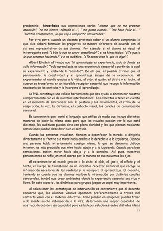 predominio    kinestésico sus expresiones serán: “siento que no me prestan
atención”, “no me siento cómoda si….”, “ me gusta cuando…” “me hace feliz si… ”
“sientan atentamente, lo que voy a compartir con ustedes.”
    Por otra parte, cuando un docente pretende saber si un alumno comprende lo
que dice deberá formular las preguntas de manera diferente de acuerdo con el
sistema representativo de sus alumnos. Por ejemplo, si el alumno es visual el
interrogante será: “¿Ves lo que te estoy enseñando?”;; si es kinestésico: “¿Te gusta
lo que estamos haciendo?” y si es auditivo: “¿Te suena bien lo que te digo?”.
    Albert Einstein afirmaba que "el aprendizaje es experiencia, todo lo demás es
sólo información". Todo aprendizaje es una experiencia sensorial a partir de la cual
se experimenta y entiende la “realidad”. De allí que, es posible afirmar que el
pensamiento, la creatividad y el aprendizaje surgen de la experiencia. Al
experimentar el mundo gracias a la vista, el oído, el gusto, el olfato y el tacto, el
cuerpo se transforma en un increíble receptor sensorial que recoge la información
necesaria de los sentidos y la incorpora al aprendizaje.
    La PNL constituye una valiosa herramienta que nos ayuda a sincronizar nuestro
comportamiento con el de nuestros interlocutores. Los aspectos a tener en cuenta
en el momento de sincronizar son: la postura y los movimientos, el ritmo de la
respiración, la voz, la distancia, el contacto visual, los canales de comunicación
sensorial.
    Es conveniente que varié el lenguaje que utiliza de modo que incluya distintas
maneras de decir la misma cosa, para que los visuales puedan ver lo que está
diciendo, los auditivos puedan oírlo con plena claridad y los que piensan mediante
sensaciones puedan descubrir bien el sentido.
    Cuando las personas visualizan, tienden a desenfocar la mirada, a dirigirla
directamente al frente o a mirar hacia arriba a la derecha o a la izquierda. Cuando
una persona habla interiormente consigo misma, lo que se denomina diálogo
interior, es más probable que mire hacia abajo y a la izquierda. Cuando perciben
sensaciones, suelen mirar hacia abajo y a la derecha. Así pues, nuestros
pensamientos se reflejan en el cuerpo por la manera en que movemos los ojos.
    Al experimentar el mundo gracias a la vista, el oído, el gusto, el olfato y el
tacto, el cuerpo se transforma en un increíble receptor sensorial que recoge la
información necesaria de los sentidos y la incorpora al aprendizaje. El docente,
teniendo en cuenta que los alumnos reciben la información por distintos canales
sensoriales, tendrá que crear ambientes donde la experiencia sensorial sea rica y
libre. En este aspecto, las dinámicas para grupos juegan un papel muy importante.
    Al seleccionar las estrategias de intervención es conveniente que el docente
recuerde que, los alumnos visuales aprenden preferentemente a través del
contacto visual con el material educativo. Como piensan en imágenes, pueden traer
a la mente mucha información a la vez; desarrollan una mayor capacidad de
abstracción debido a su capacidad para establecer relaciones entre distintos ideas
                                                                                  18
 