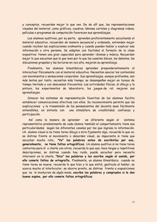 y conceptos, recuerdan mejor lo que ven. De de allí que, las representaciones
visuales del material, como gráficos, cuadros, láminas carteles y diagramas videos,
películas o programas de computación favorecen sus aprendizajes.
    Los alumnos auditivos, por su parte, aprenden preferentemente escuchando el
material educativo, recuerdan de manera secuencial y ordenado, entienden mejor
cuando reciben las explicaciones oralmente y cuando pueden hablar y explicar ese
información a otra persona. Se adaptan con facilidad al formato de la clase
expositiva; tienen una gran capacidad para aprender idiomas y música. Recuerdan
mejor lo que escuchan que lo que leen por lo que los casetes discos, los debates, las
discusiones grupales y las lecturas en voz alta, mejoran su aprendizaje.
    Finalmente, los alumnos kinestésicos aprenden preponderantemente al
interactuar físicamente con el material educativo. Necesitan asociar los contenidos
con movimientos o sensaciones corporales. Sus aprendizajes, aunque profundos, son
más lentos por tanto, necesitan más tiempo; se desempeñan mejor en tareas de
tiempo limitado y con descansos frecuentes. Las actividades físicas, el dibujo y la
pintura, los experimentos de laboratorio, los juegos-de rol, mejoran sus
aprendizajes.
    Conocer los sistemas de representación favoritos de los alumnos facilita
establecer comunicaciones efectivas con ellos. Su reconocimiento permite que las
explicaciones y la transmisión de los pensamientos del docente sean fácilmente
entendibles, en sintonía con     una atmósfera de credibilidad, confianza y
participación.
     Así como la manera de aprender            es diferente según el        sistema
representativo predominante de cada alumno también el comportamiento tiene sus
particularidades según los diferentes canales por los que ingresa la información.
Un alumno visual si no tiene tarea dibuja o mira fijamente algo, recuerda lo que ve,
se distrae frente al movimiento o desorden visual, se impacienta si tiene que
escuchar mucho rato, "Ve" las palabras antes de escribirlas por eso,
generalmente, no tiene faltas ortográficas. Un alumno auditivo si no tiene tarea
canturrea para sí o charla con otros, recuerda lo que oye, hace largas y repetitivas
descripciones, se distrae cuando hay ruido, puede escuchar pero necesita
intervenir en la charla, "Dice" las palabras y las escribe según el sonido, por
ello comete faltas de ortografía. Finalmente, un alumno Kinestésico cuando no
tiene tarea se mueve, recuerda lo que hizo y lo que sintió, gesticula al hablar, se
acerca mucho al interlocutor, se aburre pronto, se distrae frente a exposiciones
que no lo involucren de algún modo, escribe las palabras y comprueba si le dan
buena espina, por ello comete faltas ortográficas.




                                                                                  19
 