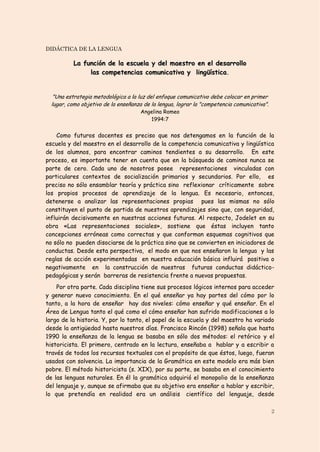 DIDÁCTICA DE LA LENGUA

           La función de la escuela y del maestro en el desarrollo
                las competencias comunicativa y lingüística.


   "Una estrategia metodológica a la luz del enfoque comunicativo debe colocar en primer
  lugar, como objetivo de la enseñanza de la lengua, lograr la "competencia comunicativa".
                                      Angelina Romeo
                                         1994:7


    Como futuros docentes es preciso que nos detengamos en la función de la
escuela y del maestro en el desarrollo de la competencia comunicativa y lingüística
de los alumnos, para encontrar caminos tendientes a su desarrollo. En este
proceso, es importante tener en cuenta que en la búsqueda de caminos nunca se
parte de cero. Cada uno de nosotros posee representaciones vinculadas con
particulares contextos de socialización primarios y secundarios. Por ello, es
preciso no sólo ensamblar teoría y práctica sino reflexionar críticamente sobre
los propios procesos de aprendizaje de la lengua. Es necesario, entonces,
detenerse a analizar las representaciones propias pues las mismas no sólo
constituyen el punto de partida de nuestros aprendizajes sino que, con seguridad,
influirán decisivamente en nuestras acciones futuras. Al respecto, Jodelet en su
obra «Las representaciones sociales», sostiene que éstas incluyen tanto
concepciones erróneas como correctas y que conforman esquemas cognitivos que
no sólo no pueden disociarse de la práctica sino que se convierten en iniciadores de
conductas. Desde esta perspectiva, el modo en que nos enseñaron la lengua y las
reglas de acción experimentadas en nuestra educación básica influirá positiva o
negativamente en la construcción de nuestras futuras conductas didáctico-
pedagógicas y serán barreras de resistencia frente a nuevas propuestas.
    Por otra parte. Cada disciplina tiene sus procesos lógicos internos para acceder
y generar nuevo conocimiento. En el qué enseñar ya hay partes del cómo por lo
tanto, a la hora de enseñar hay dos niveles: cómo enseñar y qué enseñar. En el
Área de Lengua tanto el qué como el cómo enseñar han sufrido modificaciones a lo
largo de la historia. Y, por lo tanto, el papel de la escuela y del maestro ha variado
desde la antigüedad hasta nuestros días. Francisco Rincón (1998) señala que hasta
1990 la enseñanza de la lengua se basaba en sólo dos métodos: el retórico y el
historicista. El primero, centrado en la lectura, enseñaba a hablar y a escribir a
través de todos los recursos textuales con el propósito de que éstos, luego, fueran
usados con solvencia. La importancia de la Gramática en este modelo era más bien
pobre. El método historicista (s. XIX), por su parte, se basaba en el conocimiento
de las lenguas naturales. En él la gramática adquirió el monopolio de la enseñanza
del lenguaje y, aunque se afirmaba que su objetivo era enseñar a hablar y escribir,
lo que pretendía en realidad era un análisis científico del lenguaje, desde

                                                                                             2
 