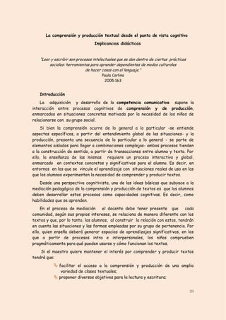 La comprensión y producción textual desde el punto de vista cognitivo
                                  Implicancias didácticas


    “Leer y escribir son procesos intelectuales que se dan dentro de ciertas prácticas
         sociales: herramientas para aprender dependientes de modos culturales
                              de hacer cosas con el lenguaje.”
                                      Paula Carlino
                                       2005:163


   Introducción
    La adquisición y desarrollo de la competencia comunicativa supone la
interacción entre procesos cognitivos de comprensión y de producción,
enmarcados en situaciones concretas motivada por la necesidad de los niños de
relacionarse con su grupo social.
     Si bien la comprensión ocurre de lo general a lo particular -se entiende
aspectos específicos, a partir del entendimiento global de las situaciones- y la
producción, presenta una secuencia de lo particular a lo general - se parte de
elementos aislados para llegar a combinaciones complejas- ambos procesos tienden
a la construcción de sentido, a partir de transacciones entre alumno y texto. Por
ello, la enseñanza de las mismas requiere un proceso interactivo y global,
enmarcado en contextos concretos y significativos para el alumno. Es decir, en
entornos en los que se vincule el aprendizaje con situaciones reales de uso en las
que los alumnos experimenten la necesidad de comprender y producir textos.
   Desde una perspectiva cognitivista, una de las ideas básicas que subyace a la
mediación pedagógica de la comprensión y producción de textos es que los alumnos
deben desarrollar estos procesos como capacidades cognitivas. Es decir, como
habilidades que se aprenden.
     En el proceso de mediación      el docente debe tener presente que         cada
comunidad, según sus propios intereses, se relaciona de manera diferente con los
textos y que, por lo tanto, los alumnos, al construir la relación con estos, tendrán
en cuenta las situaciones y las formas empleadas por su grupo de pertenencia. Por
ello, quien enseña deberá generar espacios de aprendizajes significativos, en los
que a partir de procesos intra e interpersonales, los niños comprueben
pragmáticamente para qué pueden usarse y cómo funcionan los textos.
    Si el maestro quiere mantener el interés por comprender y producir textos
tendrá que:
            facilitar el acceso a la comprensión y producción de una amplia
              variedad de clases textuales;
            proponer diversos objetivos para la lectura y escritura;


                                                                                         20
 