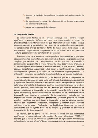  plantear actividades de enseñanza vinculadas a situaciones reales de
              uso;
            dar oportunidad para que los alumnos utilicen formas alternativas
              de construir significados.
            apoyar los esfuerzos de los alumnos.


La comprensión textual
    La comprensión textual es un proceso complejo que permite otorgar
significado y entender información tanto oral como escrita, a través de
procedimientos socio-interactivos en los que intervienen: el texto mismo -con sus
elementos verbales y no verbales-, los contextos de producción e interpretación,
los conocimientos previos del lector -tanto del mundo como de la lengua- y los
sentimientos. Los procesos de comprensión de textos orales – escucha- y escritos
–lectura- poseen similitudes pero también diferencias.
    Escuchar es un acto voluntario con un propósito determinado en el que quien
escucha interactúa constantemente con quien habla. Supone un proceso cognitivo
complejo que requiere de         entrenamiento en los procesos de atención o
concentración, que posibilite al oyente retener las ideas desarrolladas oralmente e
ir reconstruyendo mentalmente, a modo de resumen, lo que escucha. Demanda,
además, competencias específicas, tales como: la identificación de elementos
paralingüísticos -gestos- y el valor de los elementos suprasegmentales             -
entonación-, esenciales para detectar intencionalidades y variedades lingüísticas.
     El Documento Curricular Provincial (DCP) explicita que en la comprensión de
mensajes orales se ponen en juego tanto estrategias de proceso como perceptivas
y lingüísticas. Entre las primeras se encuentran: las de anticipación que apuntan a
determinar el propósito de la escucha, a activar conocimientos previos y a predecir
causas, procesos, características; las de escucha que permiten reconocer los
sonidos, seleccionar e interpretar la información relevante, inferir a partir de
signos no verbales y retener la información pertinente; las de verificación de la
información que apuntan a confrontar la interpretación realizada con las
expectativas previas. Las segundas, perceptivas, permiten percibir los índices
visuales y auditivos que contribuyen a interpretar lo que se escucha; guardan
relación con: segmentar, seleccionar, interpretar y retener signos verbales
auditivos y no verbales. Finalmente, las lingüísticas tienen que ver con el
conocimiento que el oyente tiene de su lengua y permiten la selección e
interpretación del discurso verbal.
    La lectura, por su parte, es un proceso a través del cual rastreamos
significados y comprendemos información. Carrasco Altamirano (2003:131)
sostiene que “Leer es un proceso de construcción de significados determinados
culturalmente, durante el cual el lector, con los referentes y esquemas socialmente

                                                                                 21
 