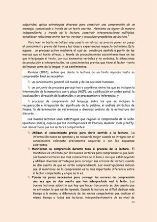 adquiridos, aplica estrategias diversas para construir una comprensión de un
mensaje, comunicado a través de un texto escrito. Asimismo es lograr de manera
independiente, a través de la lectura, construir interpretaciones múltiples,
establecer relaciones entre textos, revisar y actualizar propósitos de lectura.”
     Para leer no basta verbalizar algo puesto en letras; es preciso poner en juego
el conocimiento previo del tema y las ideas y experiencias respecto del mismo. Esto
supone un proceso activo mediante el cual se construye sentido a partir de las
marcas que el texto ofrece, a través de procedimientos sociointeractivos en los
que interjuegan el texto, con sus elementos verbales y no verbales, la situaciones
de producción e interpretación, los conocimientos previos que tiene el lector -tanto
del mundo como de la lengua- y los sentimientos.
   Kleiman (1982), señala que desde la lectura de un texto impreso hasta su
comprensión final se necesitan:
    un conocimiento general del mundo y de las acciones humanas;
    un conjunto de procesos perceptivos y cognitivos entre los que se incluyen la
intervención de la memoria a corto plazo (MCP), una codificación en orden serial, la
localización y dirección de la atención, y un procesamiento inferencial; y
    procesos de comprensión del lenguaje entre los que se incluyen la
recuperación e integración del significado de la palabra, el análisis sintáctico de
frases, la determinación de referencias y diversos análisis de la estructura del
discurso.
    Los buenos lectores usan estrategias que regulan la comprensión de lo leído.
Quintana (2003), explica que las investigaciones de Pearson, Roehler, Dole y Duffy,
han demostrado que los lectores competentes:
    Utilizan el conocimiento previo para darle sentido a la lectura. La
      información nueva se aprende y se recuerda mejor cuando se integra con el
      conocimiento relevante previamente adquirido o con los esquemas
      existentes.
    Monitorean su comprensión durante todo el proceso de la lectura. El
      monitoreo es utilizado por los buenos lectores para comprender lo que leen.
      Los buenos lectores son más conscientes de lo bien o mal que están leyendo
      y utilizan diversas estrategias para corregir sus errores de lectura cuando
      se dan cuenta de que no están comprendiendo. Las investigaciones indican
      que el monitoreo de la comprensión es la más importante diferencia entre
      el lector competente y el que no lo es.
    Toman los pasos necesarios para corregir los errores de comprensión
      una vez que se dan cuenta que han interpretado mal lo leído. Los
      buenos lectores saben lo que hay que hacer tan pronto se dan cuenta que
      no entienden lo que están leyendo. Cuando la lectura es difícil dedican más
      tiempo a la misma, a diferencia de los menos competentes que dedican el
      mismo tiempo a todas sus lecturas, independientemente de su nivel de
                                                                                 22
 