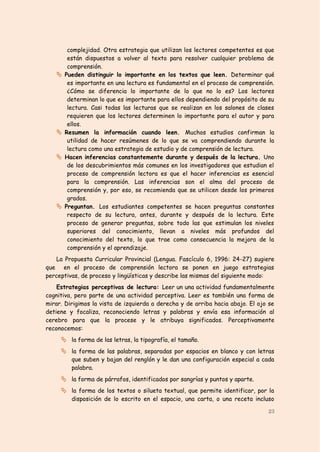 complejidad. Otra estrategia que utilizan los lectores competentes es que
        están dispuestos a volver al texto para resolver cualquier problema de
        comprensión.
      Pueden distinguir lo importante en los textos que leen. Determinar qué
        es importante en una lectura es fundamental en el proceso de comprensión.
        ¿Cómo se diferencia lo importante de lo que no lo es? Los lectores
        determinan lo que es importante para ellos dependiendo del propósito de su
        lectura. Casi todas las lecturas que se realizan en los salones de clases
        requieren que los lectores determinen lo importante para el autor y para
        ellos.
      Resumen la información cuando leen. Muchos estudios confirman la
        utilidad de hacer resúmenes de lo que se va comprendiendo durante la
        lectura como una estrategia de estudio y de comprensión de lectura.
      Hacen inferencias constantemente durante y después de la lectura. Uno
        de los descubrimientos más comunes en los investigadores que estudian el
        proceso de comprensión lectora es que el hacer inferencias es esencial
        para la comprensión. Las inferencias son el alma del proceso de
        comprensión y, por eso, se recomienda que se utilicen desde los primeros
        grados.
      Preguntan. Los estudiantes competentes se hacen preguntas constantes
        respecto de su lectura, antes, durante y después de la lectura. Este
        proceso de generar preguntas, sobre todo las que estimulan los niveles
        superiores del conocimiento, llevan a niveles más profundos del
        conocimiento del texto, lo que trae como consecuencia la mejora de la
        comprensión y el aprendizaje.
    La Propuesta Curricular Provincial (Lengua. Fascículo 6, 1996: 24-27) sugiere
que en el proceso de comprensión lectora se ponen en juego estrategias
perceptivas, de proceso y lingüísticas y describe las mismas del siguiente modo:
    Estrategias perceptivas de lectura: Leer un una actividad fundamentalmente
cognitiva, pero parte de una actividad perceptiva. Leer es también una forma de
mirar. Dirigimos la vista de izquierda a derecha y de arriba hacia abajo. El ojo se
detiene y focaliza, reconociendo letras y palabras y envía esa información al
cerebro para que la procese y le atribuya significados. Perceptivamente
reconocemos:
      la forma de las letras, la tipografía, el tamaño.
      la forma de las palabras, separadas por espacios en blanco y con letras
         que suben y bajan del renglón y le dan una configuración especial a cada
         palabra.
      la forma de párrafos, identificados por sangrías y puntos y aparte.
      la forma de los textos o silueta textual, que permite identificar, por la
         disposición de lo escrito en el espacio, una carta, o una receta incluso

                                                                                23
 