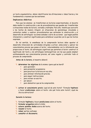 un texto argumentativo, deben identificarse las afirmaciones o ideas fuerza y los
fundamentos o razones que las sostienen.
Implicancias didácticas
    Para que los alumnos se transformen en lectores experimentados, el docente
debe mediar la construcción y uso de procedimientos que puedan ser transferidas
a situaciones reales de lectura, variadas y múltiples. Para ello, tendrá que acercarlo
a los textos de manera integral, en situaciones de aprendizaje vinculadas a
contextos reales; y explicar procedimientos que estimulen la construcción y el
desarrollo de estrategias –acciones aisladas o serie de acciones- que hagan posible
interpretar y construir significados para establecer acuerdos con lo que los textos
expresan.
    En tal sentido, la enseñanza de la comprensión lectora debe apuntar al
desarrollo intencional de: actividades dirigidas a activar, seleccionar y aplicar los
conocimientos previos que posee el lector, relacionándolos con la información que
proporciona el texto; de estrategias cognitivas que permitan al lector construir el
significado del texto y de estrategias metacognitivas con las que pueda emplear
autónomamente sus conocimientos previos, así como regular y controlar todo el
proceso de comprensión.
    Antes de la lectura, el maestro deberá:

    determinar los objetivos de la misma: ¿para qué se leerá?
             para aprender;
             para presentar un ponencia;
             para practicar la lectura en voz alta;
             para obtener información precisa;
             para seguir instrucciones;
             para revisar un escrito;
             por placer;
             para demostrar que se ha comprendido.

    activar el conocimiento previo: ¿qué sé de este texto? Formular hipótesis
       y hacer predicciones sobre el texto: ¿de qué trata este texto?, ¿qué me
       dice su estructura?

    Durante la lectura:

      formular hipótesis y hacer predicciones sobre el texto;
      formular preguntas sobre lo leído;
      aclarar posibles dudas acerca del texto;
      resumir el texto;
      releer partes confusas;
      consultar el diccionario;
                                                                                   25
 