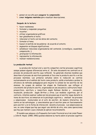  pensar en voz alta para asegurar la comprensión;
    crear imágenes mentales para visualizar descripciones.


   Después de la lectura:
    hacer resúmenes;
    formular y responder preguntas;
    recontar;
    utilizar organizadores gráficos;
    leer globalmente el texto;
    relacionar el texto con los datos del contexto;
    formular el tema;
    buscar el sentido de las palabras de acuerdo al cotexto;
    segmentar en bloques significativos;
    establecer relaciones organizadoras del contenido. (cronológico, causalidad,
     comparación…);;
    jerarquizar la información;
    representar la información;
    realizar reelaboraciones.


La producción textual
       La producción textual oral y escrita comparten ciertos procesos cognitivos
aunque poseen algunas diferencias entre sí. En este documento me centraré en el
proceso de producción escrita cuya reflexión ha generado diversos modelos que
describen el proceso de escritura poniendo el foco ene le producto escrito o en los
procesos mentales. Los primeros estudios sobre la redacción se centran
exclusivamente en el análisis del texto como producto, están orientados a probar la
eficiencia de métodos pedagógicos para mejorar la calidad de los escritos de los
alumnos. Se ocupan de analizar las etapas de finalización, que reflejan el
crecimiento del producto escrito, organizadas en una secuencia o estructura lineal:
preescritura, escritura y reescritura según Rohman Gordon y               concepción,
incubación, producción según Britton y otros. Los modelos cognitivos, por el
contrario, intentan explicar cuáles son los procesos que el escritor sigue durante la
tarea de escritura; se enmarcan en la psicología cognitiva y analizan los procesos
y subprocesos involucrados en el acto de escribir, de manera interactiva. Se
centra en las estrategias y conocimientos que el escritor pone en funcionamiento
para escribir y en la forma de interacción durante el proceso. Los subprocesos se
ven, no como etapas que hay que seguir una detrás de otra, sino como operaciones
que hay que realizar y que a menudo se aplican recursivamente.
    El modelo que subyace a la Propuesta Curricular Provincial es el de Linda Flower
y John R. Hayes (1980, 1981) quienes elaboran su teoría sobre el proceso cognitivo



                                                                                  26
 