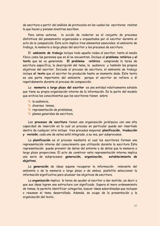 de escritura a partir del análisis de protocolos en los cuales los escritores relatan
lo que hacen y piensan mientras escriben.
    Para estos autores, la acción de redactar es el conjunto de procesos
distintivos del pensamiento organizados u orquestados por el escritor durante el
acto de la composición. Este acto implica tres elementos esenciales: el ambiente de
trabajo, la memoria a largo plazo del escritor y los procesos de escritura.
     El ambiente de trabajo incluye todo aquello rodea al escritor, tanto el medio
físico como las personas que en él se encuentran. Incluye el problema retórico y el
texto que se va generando. El problema retórico comprende la tarea de
escritura específica, la descripción del tema, la audiencia y también los propios
objetivos del escritor. Iniciado el proceso de escritura, el ambiente de trabajo
incluye el texto que el escritor ha producido hasta un momento dado. Este texto
es una parte importante del ambiente porque el escritor se refiere a él
repetidamente durante el proceso de composición.
    La memoria a largo plazo del escritor es una entidad relativamente estable
que tiene su propia organización interna de la información. Es la parte del modelo
que archiva los conocimientos que los escritores tienen sobre:
      la audiencia,
      diversos temas,
      representación de problemas,
      planes generales de escritura.

   Los procesos de escritura tienen una organización jerárquica con una alta
capacidad de inserción en la cual un proceso en particular puede ser insertado
dentro de cualquier otro incluye tres procesos mayores: planificación, traducción
y revisión, cada uno de estos está integrado, a su vez, por subprocesos.
    La planificación es el proceso mediante el cual los escritores forman una
representación interna del conocimiento que utilizarán durante la escritura Esta
representación puede provenir de datos del entorno o de datos que la memoria a
largo plazo proporciona. El acto de construir esta representación interna implica
una serie de subprocesos: generación, organización,         establecimiento de
objetivos.
    La generación de ideas supone recuperar la información relevante del
ambiente o de la memoria a largo plazo o de ambos, posibilita seleccionar la
información significativa para alcanzar los objetivos de escritura.
    La organización implica la tarea de ayudar al escritor a dar sentido, es decir a
que sus ideas logren una estructura con significado. Supera el mero ordenamiento
de temas, le permite identificar categorías, buscar ideas subordinadas que incluyan
o resuman el tema desarrollado. Además, se ocupa de la presentación y la
organización del texto.

                                                                                  27
 