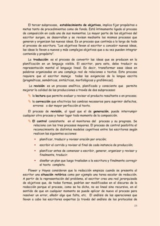 El tercer subproceso, establecimiento de objetivos, implica fijar propósitos o
metas tanto de procedimientos como de fondo. Está íntimamente ligado al proceso
de composición en cada una de sus momentos. La mayor parte de los objetivos del
escritor surgen, se desarrollan y se revisan mediante los mismos procesos que
generan y organizan las nuevas ideas. Es un proceso que continúa a lo largo de todo
el proceso de escritura. “Los objetivos llevan al escritor a concebir nuevas ideas,
las ideas lo llevan a nuevos y más complejos objetivos que a su vez pueden integrar
contenido y propósito".
    La traducción: es el proceso de convertir las ideas que se producen en la
planificación en un lenguaje visible. El escritor, para esto, debe traducir su
representación mental al lenguaje lineal. Es decir, transformar esas ideas en
palabras organizadas en una compleja red de relaciones o textos. Este proceso
requiere que el escritor maneje todas las exigencias de la lengua escrita
(pragmáticas, semánticas, sintácticas, morfológicas y grafémicas).
    La revisión: es un proceso analítico, planificado y consciente que       permite
mejorar la calidad de las producciones a través de dos subprocesos:
    la lectura que permite evaluar y revisar el producto resultante o en proceso;
    la corrección que efectiviza los cambios necesarios para suprimir defectos,
       errores o dar mayor perfección al texto.
    El proceso de revisión, al igual que el de generación, puede interrumpir
cualquier otro proceso y tener lugar todo momento de la composición.
    El control consistente en el monitoreo del proceso y su progreso. Se
       relaciona con los tres procesos mayores. El proceso de control posibilita el
       reconocimiento de distintos modelos cognitivos entre los escritores según
       realicen las siguientes acciones:
           planificar, traducir y revisar oración por oración;
           escribir el corrido y revisar al final de cada instancia de producción;
           planificar antes de comenzar a escribir, generar, organizar y revisar y
            finalmente, traducir.
           diseñar un plan que luego trasladan a la escritura y finalmente corregir
            el texto completo.
    Flower y Hayes consideran que la redacción empieza cuando se presenta al
escritor una situación retórica como por ejemplo una tarea escolar de redacción.
A partir de la representación del problema, el escritor crea una red jerarquizada
de objetivos que, de todas formas, podrían ser modificados en el discurso de la
redacción porque el proceso, como se ha dicho, no es lineal sino recursivo, en el
sentido de que en cualquier momento se puede aplicar de nuevo el proceso para
resolver un error, añadir algo que falta, etc. El análisis de las operaciones que
llevan a cabo los escritores expertos (a través del análisis de los protocolos de

                                                                                      28
 
