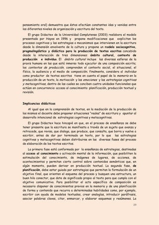 pensamiento oral) demuestra que éstos efectúan constantes idas y venidas entre
los diferentes niveles de organización y escritura del texto.
     El grupo Didactex de la Universidad Complutense (2003) reelabora el modelo
presentado por Hayes en 1996 y propone modificaciones que explicitan los
procesos cognitivos y las estrategias o mecanismos que intervienen en la escritura
desde la dimensión envolvente de la cultura y propone un modelo sociocognitivo,
pragmalingüístico y didáctico para la producción de textos escritos concebido
desde la interacción de tres dimensiones: ámbito cultural, contexto de
producción e individuo. El ámbito cultural incluye las diversas esferas de la
praxis humana en las que está inmerso todo ejecutor de una composición escrita;
los contextos de producción, comprenden el contexto social, el situacional, el
físico, la audiencia y el medio de composición; finalmente, considera al individuo
como productor de textos escritos tiene en cuenta el papel de la memoria en la
producción de un texto, la motivación y las emociones y las estrategias cognitivas
y metacognitivas, dentro de las cuales se conciben cuatro unidades funcionales que
actúan en concurrencia: acceso al conocimiento: planificación, producción textual y
revisión.


Implicancias didácticas
    Al igual que en la comprensión de textos, en la mediación de la producción de
los mismos el docente debe proponer situaciones “reales” de escritura y apuntar al
desarrollo intencional de estrategias cognitivas y metacognitivas.
    El grupo Didactex hace hincapié en que, en el proceso de enseñanza se debe
tener presente que la escritura se manifiesta a través de un sujeto que avanza y
retrocede, que revisa, que dialoga, que produce, que consulta, que borra y vuelve a
escribir, antes de dar por terminado un texto, por lo que las estrategias
cognitivas y metacognitivas deben distribuirse en las diversas fases del proceso
de elaboración de los textos escritos.
    La primera fase está conformada por la enseñanza de estrategias, destinadas
al acceso al conocimiento o activación mental de la información, que posibiliten la
estimulación del conocimiento, de imágenes de lugares, de acciones, de
acontecimientos y permitan cierto control sobre contenidos semánticos que, en
algún momento, pueden derivar en producción textual. La segunda fase, de
planificación, debe estar guiada por estrategias que permitan la formulación de un
objetivo final, que orienten el esquema del proceso y busquen una estructura, un
buen hilo conector, que dote de significado propio al texto para que cumpla con el
objetivo comunicativo. Para posibilitar el acto específico de composición es
necesario disponer de conocimientos previos en la memoria y de una planificación
de forma y contenido que recurra a determinadas habilidades como, por ejemplo,
escribir con ayuda de modelos textuales, crear analogías, introducir paráfrasis,
asociar palabras claves, citar, enmarcar, y elaborar esquemas y resúmenes. La

                                                                                29
 
