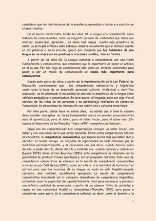 considerar que los destinatarios de la enseñanza aprendían a hablar y a escribir en
el seno familiar.
    En el marco historicista, hasta los años 60 la lengua era considerarla como
materia de conocimientos, como un conjunto cerrado de contenidos que había que
analizar, memorizar, aprender..., se sabía más lengua cuanto más gramática se
sabía. La principal crítica a este enfoque consiste en advertir que el énfasis puesto
en las palabras o en la oración, ignora por completo que los hablantes de una
lengua no se expresan en palabras u oraciones sueltas, sino en textos.
    A partir de los años 60, la Lengua comenzó a considerarse con una visión
funcionalista y comunicativa, que considera que lo importante es poner el énfasis
en el su uso. Por ello deja de considerarse sólo como un sistema contenidos para
pasar a ser un medio de comunicación el medio más importante para
comunicarnos.
    Desde este punto de vista, a partir de la implementación de la Ley Federal de
Educación, considerando que         las competencias comunicativa y lingüística
constituyen la base de un desarrollo personal, cultural, intelectual y científico
adecuado, se ha planteado la necesidad de abordar la enseñanza de la lengua como
vehículo pedagógico y comunicativo. En este marco, el lenguaje debe ser algo vivo al
servicio de las vidas de las personas y su aprendizaje realizarse en contextos
funcionales, en situaciones de interacción con auténticos y variados materiales.
    Por otra parte, desde hace ya varios años, es sabido que si bien la escuela
debe enseñar conceptos su tarea fundamental radica en proveer procedimientos
para el aprendizaje, para el saber, para el saber hacer, para el saber ser. Ello
supone el desarrollo de las llamadas "basic skills" -competencias básicas-.
    ¿Qué son las competencias? Las competencias incluyen un saber hacer, con
saber y con conciencia de lo que estoy haciendo. Entre estas competencias básicas
se encuentra la competencia comunicativa que supone mucho más que saber leer y
escribir. La misma incluye un conjunto de capacidades de cada individuo que se
modifican permanentemente y se relacionan con: qué decir, cuándo decirlo, cómo
decirlo, a quién decirlo, dónde decirlo y también con cuándo callarse y cuándo oír
(Lyons: 1978). Como afirma Bourdieu (1981), esta competencia se relaciona con la
posibilidad de producir frases oportunas y con un propósito definido. Esta idea de
competencia comunicativa se enmarca en la noción de competencia comunicativa
introducida por Dell Hymes (1972), quien se refiere a la habilidad de los hablantes
nativos para usar los recursos de su lengua de modo no sólo lingüísticamente
correcto, sino también, socialmente apropiado. La noción de competencia
comunicativa trasciende así el concepto chomskiano de competencia lingüística,
entendida como la capacidad del oyente/hablante ideal para reconocer y producir
una infinita cantidad de enunciados a partir de un número finito de unidades y
reglas en una comunidad lingüística homogénea (Chomsky, 1965), para pasar a
concebirse como parte de la competencia cultural, es decir, como el dominio y la

                                                                                   3
 