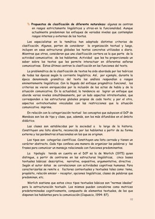 Propuestas de clasificación de diferente naturaleza: algunas se centran
       en rasgos estrictamente lingüísticos y otros-en la funcionalidad. Aunque
       actualmente predominan los enfoques de variados niveles que contemplan
       rasgos internos y externos de los textos.
    Los especialistas en la temática han adoptado distintos criterios de
clasificación. Algunos, parten de considerar la organización textual y luego,
incluyen en esas estructuras globales los textos concretos utilizados a diario.
Mientras que otros, consideran que una clasificación certera es la que parte de la
actividad comunicativa de los hablantes. Actividad que les ha proporcionado un
saber sobre los textos que les permite interactuar en diferentes esferas
comunicativas. Estos últimos centran la clasificación en las funciones del texto.
    La problemática de la clasificación de textos ha sido abordada por los teóricos
de todas las épocas según la corriente lingüística. Así, por ejemplo, durante la
época denominada gramática del texto los análisis respondían a rasgos
eminentemente lingüísticos. Con la llegada del enfoque pragmático funcional, los
criterios se vieron enriquecidos por la inclusión de los actos de habla y de la
situación comunicativa. En la actualidad, la tendencia es lograr un enfoque que
aborde varios niveles simultáneamente, por un lado aspectos intratextuales, que
corresponden a las estructuras globales propias de cada texto; y por el otro,
aspectos extratextuales vinculados con las restricciones que la situación
comunicativa imprime.
    En relación con la categorización textual los conceptos que subyacen al DCP de
Mendoza son los de tipo y clase, que, además, son los más difundidos en el ámbito
didáctico.
   Las clases son establecidas por la sociedad a lo largo de la historia.
Constituyen una lista abierta, reconocida por los hablantes a partir de su forma
externa y los parámetros situacionales en los que se originan.
    Los tipos son categorías científicas. Constituyen una lista cerrada y tienen un
carácter abstracto. Cada tipo conlleva una manera de organizar las palabras y las
frases para comunicar un mensaje relacionado con funciones predominantes.
    La tipología tenida en cuenta en el DCP es la de Werlich (1975) quien
distingue, a partir de centrarse en las estructuras lingüísticas, cinco bases
textuales básicas: descriptiva, narrativa, expositiva, argumentativa, directiva .
Según el autor éstas se correlacionan con actividades cognitivas humanas. Para
caracterizarlas se remite a factores contextuales y textuales tales como: tema,
propósito, relación emisor - receptor, opciones lingüísticas, clases de palabras que
predominan, etc.
    Werlich sostiene que estos cinco tipos textuales básicos son "normas ideales"
para la estructuración textual». Los mismos pueden concebirse como matrices
predeterminadas cognitivamente, compuesta de elementos textuales, de los que
disponen los hablantes para la comunicación (Ciapuscio, 1994: 87).
                                                                                 32
 