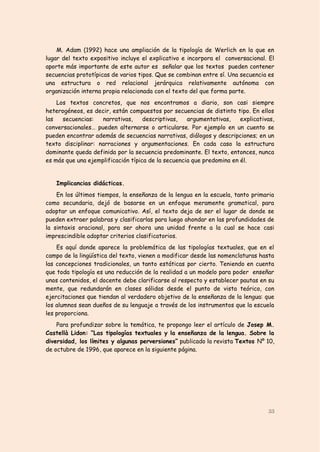 M. Adam (1992) hace una ampliación de la tipología de Werlich en la que en
lugar del texto expositivo incluye el explicativo e incorpora el conversacional. El
aporte más importante de este autor es señalar que los textos pueden contener
secuencias prototípicas de varios tipos. Que se combinan entre sí. Una secuencia es
una estructura o red relacional jerárquica relativamente autónoma con
organización interna propia relacionada con el texto del que forma parte.
    Los textos concretos, que nos encontramos a diario, son casi siempre
heterogéneos, es decir, están compuestos por secuencias de distinto tipo. En ellos
las   secuencias:   narrativas,     descriptivas,   argumentativas,    explicativas,
conversacionales… pueden alternarse o articularse. Por ejemplo en un cuento se
pueden encontrar además de secuencias narrativas, diálogos y descripciones; en un
texto disciplinar: narraciones y argumentaciones. En cada caso la estructura
dominante queda definida por la secuencia predominante. El texto, entonces, nunca
es más que una ejemplificación típica de la secuencia que predomina en él.


   Implicancias didácticas.
    En los últimos tiempos, la enseñanza de la lengua en la escuela, tanto primaria
como secundaria, dejó de basarse en un enfoque meramente gramatical, para
adoptar un enfoque comunicativo. Así, el texto deja de ser el lugar de donde se
pueden extraer palabras y clasificarlas para luego ahondar en las profundidades de
la sintaxis oracional, para ser ahora una unidad frente a la cual se hace casi
imprescindible adoptar criterios clasificatorios.
    Es aquí donde aparece la problemática de las tipologías textuales, que en el
campo de la lingüística del texto, vienen a modificar desde las nomenclaturas hasta
las concepciones tradicionales, un tanto estáticas por cierto. Teniendo en cuenta
que toda tipología es una reducción de la realidad a un modelo para poder enseñar
unos contenidos, el docente debe clarificarse al respecto y establecer pautas en su
mente, que redundarán en clases sólidas desde el punto de vista teórico, con
ejercitaciones que tiendan al verdadero objetivo de la enseñanza de la lengua: que
los alumnos sean dueños de su lenguaje a través de los instrumentos que la escuela
les proporciona.
    Para profundizar sobre la temática, te propongo leer el artículo de Josep M.
Castellà Lidon: “Las tipologías textuales y la enseñanza de la lengua. Sobre la
diversidad, los límites y algunas perversiones” publicado la revista Textos Nº 10,
de octubre de 1996, que aparece en la siguiente página.




                                                                                 33
 