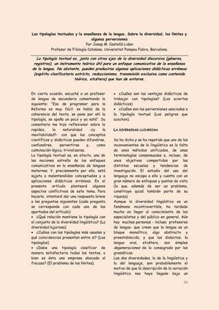Las tipologías textuales y la enseñanza de la lengua. Sobre la diversidad, los límites y
                                   algunas perversiones
                                Por Josep M. Castellà Lidon
           Profesor de Filología Catalana. Universitat Pompeu Fabra, Barcelona.

   La tipología textual es, junto con otros ejes de la diversidad discursiva (géneros,
 registros), un instrumento teórico útil para un enfoque comunicativo de la enseñanza
de la lengua. No obstante, pueden producirse algunas aplicaciones didácticas erróneas
 (espíritu clasificatorio estricto, reduccionismo, transmisión exclusiva como contenido
                          teórico, etcétera) que han de evitarse.


En cierta ocasión, escuché a un profesor           ¿Cuáles son las ventajas didácticas de
de lengua de secundaria comentando lo             trabajar con tipologías? (Los aciertos
siguiente: “Eso de programar para la              didácticos)
Reforma es muy fácil: se habla de la               ¿Cuáles son las perversiones asociadas a
coherencia del texto, se pone por ahí la          la tipología textual (Los peligros que
tipología, se apaña un poco y ya está”. Su        acechan).
comentario me hizo reflexionar sobre la
rapidez,     la     naturalidad       -¿y    la   LA DIVERSIDAD LUJURIOSA
inevitabilidad?- con que los conceptos
científicos y didácticos pueden difundirse,       Se ha dicho y se ha repetido que uno de los
confundirse,      pervertirse      y,     como    inconvenientes de la lingüística es la falta
culminación lógica, trivializarse.                de unos métodos unificados, de unas
La tipología textual es, en efecto, una de        terminologías consensuadas e, incluso, de
las nociones estrella de los enfoques             unos objetivos compartidos por las
comunicativos en la enseñanza de lenguas          distintas escuelas y tendencias de
maternas. Y, precisamente por ello, está          investigación. El estudio del uso del
sujeta a malentendidos conceptuales y a           lenguaje no escapa a ello y cuenta con un
aplicaciones didácticas erróneas. En el           gran número de enfoques y puntos de vista
presente     artículo    plantearé      algunos   (lo que, además de ser un problema,
aspectos conflictivos de este tema. Para          constituye quizá también parte de su
hacerlo, intentaré dar una respuesta breve        riqueza).
a las preguntas siguientes (cada pregunta         Aunque la diversidad lingüística es un
se corresponde con cada uno de los                fenómeno incontrovertible, ha tardado
apartados del artículo):                          mucho en llegar al conocimiento de los
 ¿Qué relación mantiene la tipología con         especialistas y del público en general. Aún
el conjunto de la diversidad lingüística? (La     hay muchas personas - incluso profesores
diversidad lujuriosa)                             de lengua- que creen que la lengua es un
 ¿Cuáles con las tipologías más usuales y        bloque monolítico, algo abstracto y
qué coincidencias presentan entre sí? (Las        preestablecido, y que los dialectos, la
tipologías)                                       lengua oral, etcétera, son simples
 ¿Debe una tipología clasificar de               degeneraciones de lo consagrado por las
manera satisfactoria todos los textos, o          gramáticas.
bien es ésta una empresa abocada al               Las dos diversidades, la de la lingüística y
fracaso? (El problema de los límites).            la del lenguaje, son probablemente el
                                                  motivo de que la descripción de la variación
                                                  lingüística nos haya llegado bajo un

                                                                                           34
 