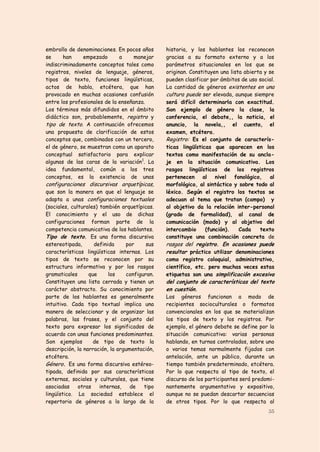 embrollo de denominaciones. En pocos años       historia, y los hablantes los reconocen
se     han     empezado       a    manejar      gracias a su formato externo y a los
indiscriminadamente conceptos tales como        parámetros situacionales en los que se
registros, niveles de lenguaje, géneros,        originan. Constituyen una lista abierta y se
tipos de texto, funciones lingüísticas,         pueden clasificar por ámbitos de uso social.
actos de habla, etcétera, que han               La cantidad de géneros existentes en una
provocado en muchas ocasiones confusión         cultura puede ser elevada, aunque siempre
entre los profesionales de la enseñanza.        será difícil determinarla con exactitud.
Los términos más difundidos en el ámbito        Son ejemplo de género la clase, la
didáctico son, probablemente, registro y        conferencia, el debate,, la noticia, el
tipo de texto. A continuación ofrecemos         anuncio, la novela,, el cuento, el
una propuesta de clarificación de estos         examen, etcétera.
conceptos que, combinados con un tercero,       Registro: Es el conjunto de caracterís-
el de género, se muestran como un aparato       ticas lingüísticas que aparecen en los
conceptual satisfactorio para explicar          textos como manifestación de su ancla-
algunas de las caras de la variación1. La       je en la situación comunicativa. Los
idea fundamental, común a los tres              rasgos lingüísticos de los registros
conceptos, es la existencia de unas             pertenecen al nivel fonológico, al
configuraciones discursivas arquetípicas,       morfológico, al sintáctico y sobre todo al
que son la manera en que el lenguaje se         léxico. Según el registro los textos se
adapta a unas configuraciones textuales         adecuan al tema que tratan (campo) y
(sociales, culturales) también arquetípicas.    al objetivo da la relación inter-personal
El conocimiento y el uso de dichas              (grado de formalidad), al canal de
configuraciones forman parte de la              comunicación (modo) y al objetivo del
competencia comunicativa de los hablantes.      intercambio     (función).    Cada    texto
Tipo de texto. Es una forma discursiva          constituye una combinación concreta de
estereotipada,      definida     por      sus   rasgos del registro. En ocasiones puede
características lingüísticas internas. Los      resultar práctico utilizar denominaciones
tipos de texto se reconocen por su              como registro coloquial, administrativo,
estructura informativa y por los rasgos         científico, etc. pero muchas veces estas
gramaticales      que      los    configuran.   etiquetas son una simplificación excesiva
Constituyen una lista cerrada y tienen un       del conjunto de características del texto
carácter abstracto. Su conocimiento por         en cuestión.
parte de los hablantes es generalmente          Los géneros funcionan a modo de
intuitivo. Cada tipo textual implica una        recipientes socioculturales o formatos
manera de seleccionar y de organizar las        convencionales en los que se materializan
palabras, las frases, y el conjunto del         los tipos de texto y los registros. Por
texto para expresar los significados de         ejemplo, el género debate se define por la
acuerdo con unas funciones predominantes.       situación comunicativa: varias personas
Son ejemplos        de tipo de texto la         hablando, en turnos controlados, sobre uno
descripción, la narración, la argumentación,    o varios temas normalmente fijados con
etcétera.                                       antelación, ante un público, durante un
Género. Es una forma discursiva estéreo-        tiempo también predeterminado, etcétera.
tipada, definida por sus características        Por lo que respecta al tipo de texto, el
externas, sociales y culturales, que tiene      discurso de los participantes será predomi-
asociadas     otras    internas,   de    tipo   nantemente argumentativo y expositivo,
lingüístico. La sociedad establece el           aunque no se puedan descartar secuencias
repertorio de géneros a lo largo de la          de otros tipos. Por lo que respecta al
                                                                                         35
 
