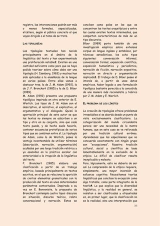 registro, las intervenciones podrán ser más     conciben como polos en los que se
o    menos      formales,    especializadas,    concentran los textos arquetípicos y entre
etcétera, según el público concreto al que      los cuales existen textos intermedios, que
vayan dirigido o el tema de se trate.           comparten características de más de un
                                                tipo discursivo.
LAS TIPOLOGÍAS                                  Biber (1989) parte también de una
                                                investigación empírica sobre extensos
Las tipologías textuales han nacido             corpus en lengua inglesa y establece, por
principalmente en el ámbito de la               técnicas estadísticas, los ocho tipos
lingüística del texto y han experimentado       siguientes:      conversación      informal,
una proliferación notable2. Existen en una      conversación formal, exposición científica,
cantidad suficiente como para que se haya       exposición humanística y periodística,
podido teorizar sobre cómo debe ser una         narración de ficción, narración expositiva,
tipología (H. Isenberg. 1983) y muchas han      narración en directo y argumentación
sido aplicadas a la enseñanza de la lengua      implicada3. El trabajo de D. Biber posee el
en varios países. Entre ellas vamos a           interés de, a partir de unos datos
destacar tres, la de J. M. Adam (1992), la      empíricos, haber legado a una formulación
de J. P. Bronckart (1985) y la de D. Biber      tipológica bastante parecida a la concebida
(1989).                                         de una manera más racionalista y teórica
M. Adam (1992) presenta una propuesta           por J. M. Adam y E. Werlich.
tipológica inspirada en otra anterior de E.
Werlich. Los tipos de J. M. Adam son el         EL PROBLEMA DE LOS LÍMITES
descriptivo, el narrativo, el explicativo, el
argumentativo y el dialogado. Quizá la          La creación de tipologías ofrece problemas
aportación principal de este autor es que       irresolubles si se aborda desde un punto de
los textos no siempre se adscriben a un         vista exclusivamente clasificatorio. La
tipo y otro en su conjunto, sino que cada       categorización del mundo circundante
texto puede, y de hecho suele hacerlo,          parece ser una necesidad de la mente
contener secuencias prototípicas de varios      humana, que en este caso se ve reforzada
tipos que se combinan entre sí. La tipología    por una tradición cultural errónea.
de Adam, como la de Werlich, posee la           Aprendemos que los especímenes que no
ventaja incontestable de utilizar términos      concuerda exactamente con ningún grupo
(descripción, narración, argumentación)         son “excepciones”. Nuestra tradición
acuñados por una larga tradición retórica y     cultural, social y científica se basa
ya asumidos en la práctica escolar con          lamentablemente en la exclusión de lo
anterioridad a la irrupción de la lingüística   atípico. Lo difícil de clasificar resulta
del texto.                                      inexplicable y molesto.
P.    Bronckart     (1985)    elabora     una   Pero, lógicamente, esto no debería de ser
clasificación a partir de un trabajo            así. La comprensión de lo atípico requiere,
empírico, basado principalmente en textos       simplemente, una mayor inversión de
escritos, en el que se relaciona la aparición   esfuerzo cognitivo. Necesitamos teorías
de ciertos elementos gramaticales con la        lingüísticas que conciban la excepción como
producción del texto en unos determinados       algo tratable, como parte integrante de la
parámetros contextuales. Inspirada a su         teoría4. Lo que explica que la diversidad
vez en E. Benveniste, la propuesta de           lingüística, y la realidad en general, se
Bronckart contempla cuatro tipos: discurso      resistan a ser clasificadas y etiquetadas
en situación, discurso teórico, relato          es, en primer lugar, que la clasificación no
conversacional y narración. Estos se            es la realidad, sino una interpretación que
                                                                                         36
 