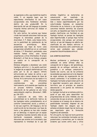 se superpone a ella y que mediatiza nuestra    sistema lingüístico se materializa en
visión. Y, en segundo lugar, que los           comunicación      son     resultado      de
especímenes intermedios no son casos           convenciones socioculturales adopta-das
excepcionales sino fenómenos normales          más o menos espontáneamente por las
dentro de una gradación5. En la                colectividades humanas, en momentos
descripción del uso del lenguaje no pueden     diferentes de su historia y con objetivos
trazarse límites estrictos sin falsear el      concretos también distintos. De acuerdo
propio lenguaje.                               con esto, es imposible que todos los textos
Por este motivo, los autores que hemos         puedan clasificarse con facilidad en una
citado han buscado soluciones teóricas que     tipología textual, no porque las tipologías
integren la naturaleza gradual de la           sean imperfectas6, ni porque haya textos
diversidad. J. P. Adam, como hemos dicho,      excepcionales, sino porque, por principio
con la posibilidad de combinación de las       teórico, el uso del lenguaje no admite ser
secuencias        prototípicas.       Biber,   clasificado de una manera estricta: la
presentando sus tipos de texto como            diversidad discursiva está constituida por
agrupaciones estadísticas en un continuum      varios ejes graduales que, además,
de datos. J. P. Bronckart, postulando, como    presentan discontinuidades entre sí.
también hemos dicho, unos textos
arquetípicos y otros intermedios. El propio    LOS ACIERTOS DIDÁCTICOS
Bronckart, al final de su trabajo, propone
un cambio en la concepción de la               Muchos profesores y profesoras han
diversidad:                                    cambiado en estos últimos años su
Estamos obligados a abandonar una visión       concepción de la lengua y del aprendizaje,
tipológica estricta (…). Se podría sustituir   pasando de un enfoque centrado en la
la imagen de un espacio delimitado por tres    gramática a un enfoque comunicativo.
polos por la de un espacio infinito            Cuando eso ocurre, una de las primeras
estructurado por nubes de astros o por         necesidades que aparecen es la de disponer
galaxias más o menos densas de tipos de        de algún sistema de organización de los
textos. Ni la estructura de las nubes ni la    nuevos contenidos. Y es evidente que las
relación      entre      las     diferentes    tipologías textuales proporcionan parte de
constelaciones         son       previsibles   la seguridad necesaria para abarcar un
teóricamente, en la medida que resultan de     territorio que al principio se muestra
un proceso histórico complejo. La              desconocido y sin puntos de referencia
exploración de las galaxias es una tarea       donde apoyarse.
esencialmente empírica. (Bronckart, 1985:      La tipología textual es un sistema práctico,
pp. 136-137)                                   quizá el que más, para desarrollar las
La explicación de esta falta de                programaciones de curso. Además, una vez
previsibilidad en la definición teórica de     convencidos de que es preciso adiestrar a
las tipologías radica, probablemente, en el    los alumnos en el manejo de un abanico de
carácter convencional, social, y cultural, a   posibilidades textuales, disponer de una
la vez que cognitivo, del lenguaje y de las    tipología amplia nos asegura que no
construcción de los discursos. Los tipos de    estamos olvidando ningún tipo de texto que
texto y los géneros no han sido creados        sea    importante para        la  formación
por un demiurgo, ni siquiera por un equipo     lingüística del alumnado.
de lingüistas reunidos durante años en una     Por otra parte, los tipos de texto permiten
habitación rezumando sabiduría. Los            relacionar los contenidos textuales con los
discursos que existen en la sociedad y que     gramaticales y normativos, por la relación
representan la totalidad de lo que del         evidente que existe entre unos y otros
                                                                                        37
 