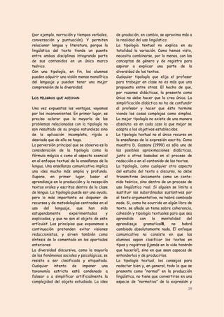 (por ejemplo, narración y tiempos verbales,    de gradación, en cambio, se aproxima más a
conversación y puntuación). Y permiten         la realidad del uso lingüístico.
relacionar lengua y literatura, porque la      La tipología textual no explica en su
lingüística del texto tiende un puente         totalidad la variación. Como hemos visto,
entre ambas disciplinas integrando parte       necesita combinarse, por lo menos, con los
de sus contenidos en un único marco            conceptos de género y de registro para
teórico.                                       aspirar a explicar una parte de la
Con una tipología, en fin, los alumnos         diversidad de los textos.
pueden adquirir una visión menos monolítica    Cualquier tipología que elija el profesor
del lenguaje y pueden tener una mejor          para trabajar en clase no es más que una
comprensión de la diversidad.                  propuesta entre otras. El hecho de que,
                                               por razones didácticas, la presente como
LOS PELIGROS QUE ACECHAN                       única no debe hacer que la crea única. La
                                               simplificación didáctica no ha de confundir
Una vez expuestas las ventajas, vayamos        al profesor y hacer que éste termine
por los inconvenientes. En primer lugar, es    viendo las cosas complejas como simples.
preciso aclarar que la mayoría de los          La mejor tipología no existe de una manera
problemas relacionados con la tipología no     absoluta: es en cada caso la que mejor se
son resultado de su propia naturaleza sino     adapta a los objetivos establecidos.
de la aplicación incompleta, rígida o          La tipología textual no el único recurso en
desviada que de ella se haga.                  la enseñanza de la expresión escrita. Como
La perversión principal que se observa es la   muestra D. Cassany (1990) es sólo una de
consideración de la tipología como la          las posibles aproximaciones didácticas,
fórmula mágica o como el aspecto esencial      junto a otras basadas en el proceso de
en el enfoque textual de la enseñanza de la    redacción o en el contenido de los textos.
lengua. Una enseñanza comunicativa implica     La tipología, como cualquier otro aspecto
una idea mucho más amplia y profunda.          del estudio del texto o discurso, no debe
Supone, en primer lugar, basar el              transmitirse únicamente como un conte-
aprendizaje en la producción y la recepción    nido teórico, sino dentro de un proceso de
textos orales y escritos dentro de la clase    uso lingüístico real. Si alguien se limita a
de lengua. La tipología puede ser una ayuda,   sustituir las subordinadas sustantivas por
pero lo más importante es disponer de          el texto argumentativo, no habrá cambiado
recursos y de metodologías centradas en el     nada. Si, como ha ocurrido en algún libro de
uso    del    lenguaje,    que   han    sido   texto, se añade un tema sobre coherencia,
estupendamente        experimentadas       y   cohesión y tipología textuales para que sea
explicadas, y que no son el objeto de este     aprendido      con    la    mentalidad   del
artículo7. Los principios que exponemos a      aprendizaje      gramatical8,    no    habrá
continuación pretenden evitar visiones         cambiado absolutamente nada. El enfoque
reduccionistas, y sirven también como          comunicativo no consiste en que los
síntesis de lo comentado en los apartados      alumnos sepan clasificar los textos en
anteriores:                                    tipos y registros (¡jamás en la vida tendrán
La diversidad discursiva, como la mayoría      que hacerlo!), sino en que sean capaces de
de los fenómenos sociales y psicológicos, se   entenderlos y de producirlos.
resiste a ser clasificada y etiquetada.        La tipología textual, los consejos para
Cualquier    intento    de    imponer    una   redactar bien y, en general, todo lo que se
taxonomía estricta está condenado a            presenta como “normal” en la producción
falsear o a simplificar artificialmente la     lingüística, no tiene que convertirse en una
complejidad del objeto estudiado. La idea      especie de “normativa” de la expresión y
                                                                                        38
 