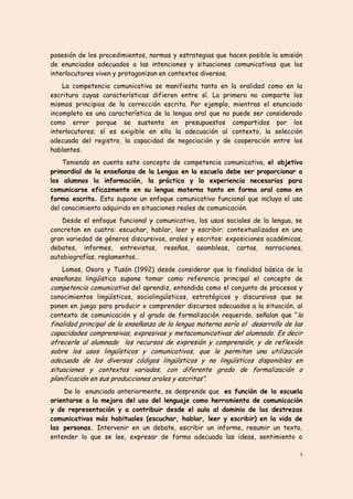 posesión de los procedimientos, normas y estrategias que hacen posible la emisión
de enunciados adecuados a las intenciones y situaciones comunicativas que los
interlocutores viven y protagonizan en contextos diversos.
    La competencia comunicativa se manifiesta tanto en la oralidad como en la
escritura cuyas características difieren entre sí. La primera no comparte los
mismos principios de la corrección escrita. Por ejemplo, mientras el enunciado
incompleto es una característica de la lengua oral que no puede ser considerado
como error porque se sustenta en presupuestos compartidos por los
interlocutores; sí es exigible en ella la adecuación al contexto, la selección
adecuada del registro, la capacidad de negociación y de cooperación entre los
hablantes.
    Teniendo en cuenta este concepto de competencia comunicativa, el objetivo
primordial de la enseñanza de la Lengua en la escuela debe ser proporcionar a
los alumnos la información, la práctica y la experiencia necesarias para
comunicarse eficazmente en su lengua materna tanto en forma oral como en
forma escrita. Esto supone un enfoque comunicativo funcional que incluya el uso
del conocimiento adquirido en situaciones reales de comunicación.
    Desde el enfoque funcional y comunicativo, los usos sociales de la lengua, se
concretan en cuatro: escuchar, hablar, leer y escribir; contextualizados en una
gran variedad de géneros discursivos, orales y escritos: exposiciones académicas,
debates, informes, entrevistas, reseñas, asambleas, cartas, narraciones,
autobiografías, reglamentos…
    Lomas, Osoro y Tusón (1992) desde considerar que la finalidad básica de la
enseñanza lingüística supone tomar como referencia principal el concepto de
competencia comunicativa del aprendiz, entendida como el conjunto de procesos y
conocimientos lingüísticos, sociolingüísticos, estratégicos y discursivos que se
ponen en juego para producir o comprender discursos adecuados a la situación, al
contexto de comunicación y al grado de formalización requerido, señalan que “ la
finalidad principal de la enseñanza de la lengua materna sería el desarrollo de las
capacidades comprensivas, expresivas y metacomunicativas del alumnado. Es decir
ofrecerle al alumnado los recursos de expresión y comprensión, y de reflexión
sobre los usos lingüísticos y comunicativos, que le permitan una utilización
adecuada de los diversos códigos lingüísticos y no lingüísticos disponibles en
situaciones y contextos variados, con diferente grado de formalización o
planificación en sus producciones orales y escritas”.
    De lo enunciado anteriormente, se desprende que es función de la escuela
orientarse a la mejora del uso del lenguaje como herramienta de comunicación
y de representación y a contribuir desde el aula al dominio de las destrezas
comunicativas más habituales (escuchar, hablar, leer y escribir) en la vida de
las personas. Intervenir en un debate, escribir un informe, resumir un texto,
entender lo que se lee, expresar de forma adecuada las ideas, sentimiento o

                                                                                 4
 