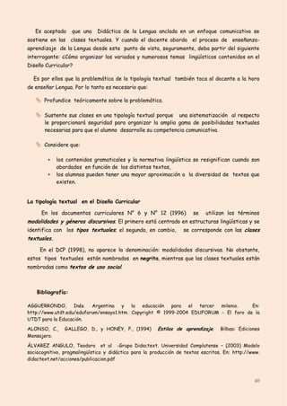 Es aceptado      que una   Didáctica de la Lengua anclada en un enfoque comunicativo se
sostiene en las clases textuales. Y cuando el docente aborda el proceso de enseñanza-
aprendizaje de la Lengua desde este punto de vista, seguramente, deba partir del siguiente
interrogante: ¿Cómo organizar los variados y numerosos temas lingüísticos contenidos en el
Diseño Curricular?

  Es por ellos que la problemática de la tipología textual también toca al docente a la hora
de enseñar Lengua. Por lo tanto es necesario que:

    Profundice teóricamente sobre la problemática.

    Sustente sus clases en una tipología textual porque    una sistematización al respecto
       le proporcionará seguridad para organizar la amplia gama de posibilidades textuales
       necesarias para que el alumno desarrolle su competencia comunicativa.

    Considere que:

            los contenidos gramaticales y la normativa lingüística se resignifican cuando son
             abordados en función de los distintos textos,
            los alumnos pueden tener una mayor aproximación a la diversidad de textos que
             existen.


La tipología textual en el Diseño Curricular

      En los documentos curriculares N° 6 y N° 12 (1996)               se   utilizan los términos
modalidades y géneros discursivos. El primero está centrado en estructuras lingüísticas y se
identifica con los tipos textuales; el segundo, en cambio,         se corresponde con las clases
textuales.

     En el DCP (1998), no aparece la denominación: modalidades discursivas. No obstante,
estos tipos textuales están nombrados en negrita, mientras que las clases textuales están
nombradas como textos de uso social.



    Bibliografía:

AGGUERRONDO,       Inés. Argentina    y la    educación para   el tercer milenio.    En:
http://www.utdt.edu/eduforum/ensayo1.htm. Copyright © 1999-2004 EDUFORUM - El foro de la
UTDT para la Educación.

ALONSO, C.,     GALLEGO, D., y HONEY, P., (1994)        Estilos de aprendizaje.    Bilbao: Ediciones
Mensajero.

ÁLVAREZ ANGULO, Teodoro et al -Grupo Didactext. Universidad Complutense – (2003) Modelo
sociocognitivo, pragmalingüístico y didáctico para la producción de textos escritos. En: http://www.
didactext.net/acciones/publicacion.pdf



                                                                                                 40
 