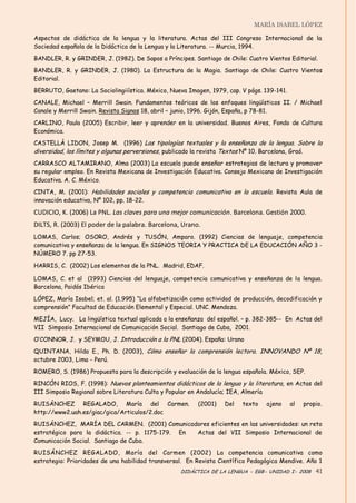 MARÍA ISABEL LÓPEZ

Aspectos de didáctica de la lengua y la literatura. Actas del III Congreso Internacional de la
Sociedad española de la Didáctica de la Lengua y la Literatura. -- Murcia, 1994.

BANDLER, R. y GRINDER, J. (1982). De Sapos a Príncipes. Santiago de Chile: Cuatro Vientos Editorial.

BANDLER, R. y GRINDER, J. (1980). La Estructura de la Magia. Santiago de Chile: Cuatro Vientos
Editorial.

BERRUTO, Gaetano: La Sociolingiiística. México, Nueva Imagen, 1979, cap. V págs. 139-141.

CANALE, Michael – Merrill Swain. Fundamentos teóricos de los enfoques lingüísticos II. / Michael
Canale y Merrill Swain. Revista Signos 18, abril – junio, 1996. Gijón, España, p 78-81.

CARLINO, Paula (2005) Escribir, leer y aprender en la universidad . Buenos Aires, Fondo de Cultura
Económica.
CASTELLÀ LIDON, Josep M. (1996) Las tipologías textuales y la enseñanza de la lengua. Sobre la
diversidad, los límites y algunas perversiones, publicado la revista Textos Nº 10. Barcelona, Graó.
CARRASCO ALTAMIRANO, Alma (2003) La escuela puede enseñar estrategias de lectura y promover
su regular empleo. En Revista Mexicana de Investigación Educativa. Consejo Mexicano de Investigación
Educativa. A. C. México.

CINTA, M. (2001): Habilidades sociales y competencia comunicativa en la escuela. Revista Aula de
innovación educativa, Nº 102, pp. 18-22.

CUDICIO, K. (2006) La PNL. Las claves para una mejor comunicación. Barcelona. Gestión 2000.
DILTS, R. (2003) El poder de la palabra. Barcelona, Urano.
LOMAS, Carlos; OSORO, Andrés y TUSÓN, Amparo. (1992) Ciencias de lenguaje, competencia
comunicativa y enseñanza de la lengua. En SIGNOS TEORIA Y PRACTICA DE LA EDUCACIÓN AÑO 3 -
NÚMERO 7. pp 27-53.

HARRIS, C. (2002) Los elementos de la PNL. Madrid, EDAF.

LOMAS, C. et al (1993) Ciencias del lenguaje, competencia comunicativa y enseñanza de la lengua.
Barcelona, Paidós Ibérica

LÓPEZ, María Isabel; et. al. (1.995) “La alfabetización como actividad de producción, decodificación y
comprensión” Facultad de Educación Elemental y Especial. UNC. Mendoza.
MEJÍA, Lucy. La lingüística textual aplicada a la enseñanza del español. – p. 382-385-- En Actas del
VII Simposio Internacional de Comunicación Social. Santiago de Cuba, 2001.

O’‛CONNOR, J. y SEYMOU, J. Introducción a la PNL (2004). España: Urano
QUINTANA, Hilda E., Ph. D. (2003), Cómo enseñar la comprensión lectora. INNOVANDO Nº 18,
octubre 2003, Lima - Perú.

ROMERO, S. (1986) Propuesta para la descripción y evaluación de la lengua española. México, SEP.
RINCÓN RIOS, F. (1998): Nuevos planteamientos didácticos de la lengua y la literatura, en Actas del
III Simposio Regional sobre Literatura Culta y Popular en Andalucía; IEA, Almería

RUISÁNCHEZ REGALADO, María del Carmen.                    (2001)   Del   texto    ajeno     al   propio.
http://www2.uah.es/giac/gica/Articulos/2.doc

RUISÁNCHEZ, MARÍA DEL CARMEN. (2001) Comunicadores eficientes en las universidades: un reto
estratégico para la didáctica. -- p. 1175-179. En Actas del VII Simposio Internacional de
Comunicación Social. Santiago de Cuba.
RUISÁNCHEZ REGALADO, María del Carmen (2002) La competencia comunicativa como
estrategia: Prioridades de una habilidad transversal. En Revista Científico Pedagógica Mendive. Año 1
                                                    DIDÁCTICA DE LA LENGUA - EGB- UNIDAD I- 2008 41
 