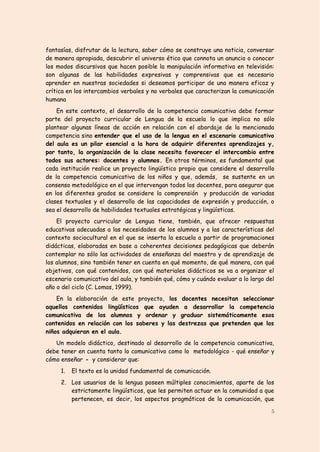 fantasías, disfrutar de la lectura, saber cómo se construye una noticia, conversar
de manera apropiada, descubrir el universo ético que connota un anuncio o conocer
los modos discursivos que hacen posible la manipulación informativa en televisión:
son algunas de las habilidades expresivas y comprensivas que es necesario
aprender en nuestras sociedades si deseamos participar de una manera eficaz y
crítica en los intercambios verbales y no verbales que caracterizan la comunicación
humana
    En este contexto, el desarrollo de la competencia comunicativa debe formar
parte del proyecto curricular de Lengua de la escuela lo que implica no sólo
plantear algunas líneas de acción en relación con el abordaje de la mencionada
competencia sino entender que el uso de la lengua en el escenario comunicativo
del aula es un pilar esencial a la hora de adquirir diferentes aprendizajes y,
por tanto, la organización de la clase necesita favorecer el intercambio entre
todos sus actores: docentes y alumnos. En otros términos, es fundamental que
cada institución realice un proyecto lingüístico propio que considere el desarrollo
de la competencia comunicativa de los niños y que, además, se sustente en un
consenso metodológico en el que intervengan todos los docentes, para asegurar que
en los diferentes grados se considere la comprensión y producción de variadas
clases textuales y el desarrollo de las capacidades de expresión y producción, o
sea el desarrollo de habilidades textuales estratégicas y lingüísticas.
    El proyecto curricular de Lengua tiene, también, que ofrecer respuestas
educativas adecuadas a las necesidades de los alumnos y a las características del
contexto sociocultural en el que se inserta la escuela a partir de programaciones
didácticas, elaboradas en base a coherentes decisiones pedagógicas que deberán
contemplar no sólo las actividades de enseñanza del maestro y de aprendizaje de
los alumnos, sino también tener en cuenta en qué momento, de qué manera, con qué
objetivos, con qué contenidos, con qué materiales didácticos se va a organizar el
escenario comunicativo del aula, y también qué, cómo y cuándo evaluar a lo largo del
año o del ciclo (C. Lomas, 1999).
    En la elaboración de este proyecto, los docentes necesitan seleccionar
aquellos contenidos lingüísticos que ayuden a desarrollar la competencia
comunicativa de los alumnos y ordenar y graduar sistemáticamente esos
contenidos en relación con los saberes y las destrezas que pretenden que los
niños adquieran en el aula.
   Un modelo didáctico, destinado al desarrollo de la competencia comunicativa,
debe tener en cuenta tanto lo comunicativo como lo metodológico - qué enseñar y
cómo enseñar - y considerar que:
     1.   El texto es la unidad fundamental de comunicación.
     2. Los usuarios de la lengua poseen múltiples conocimientos, aparte de los
        estrictamente lingüísticos, que les permiten actuar en la comunidad a que
        pertenecen, es decir, los aspectos pragmáticos de la comunicación, que

                                                                                  5
 