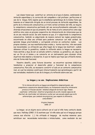 Las clases tienen que constituir un entorno en el que el alumno, combinando la
imitación espontánea y la corrección del compañero o del profesor, perfeccione el
uso de la lengua. Esto supone que la enseñanza-aprendizaje de la misma tiene que
basarse en el desarrollo dirigido de un inicial proceso de imitación espontáneo. Se
parte de la interacción comunicativa y el trato verbal cotidiano del niño, se mejora
la competencia comunicativa partiendo del uso socioculturalmente adecuado a las
diversas situaciones en que se presenta. No se toma al acto comunicativo como algo
estático sino como un proceso cooperativo de interpretación de intenciones que se
da en una relación social. De esta manera es que, al ir adquiriendo la competencia
comunicativa, también va adquiriendo de manera natural las reglas gramaticales,
encontrando en ellas una utilidad para poderse comunicar con más calidad. Se
aprende lengua practicándola y corrigiendo errores en contextos reales. Los
propios alumnos, con sus manifestaciones orales y textos escritos, irán marcando
sus necesidades. La utilización que ellos hagan de la lengua nos mostrará cuándo
debemos utilizar la gramática, cuándo la reflexión sobre la lengua es necesaria,
tiene sentido y deja de ser un estudio estéril y tedioso. La gramática, así, deja de
ser un fin en sí misma y se convierte en un instrumento para alcanzar otros
objetivos más amplios y necesarios, lo que no implica que haya que utilizarla menos,
sino de forma más funcional.
    Nuestro desafío, como futuros docentes es encontrar opciones didácticas
tendientes a propiciar el desarrollo global y funcional de la competencia
comunicativa. Para ello, es necesario convertir el aula en un contexto comunicativo
real, en cual los alumnos construyan interactivamente sus aprendizajes a partir de
sus variedades, mediante el uso de la lengua y la reflexión sobre ese uso.



                 La lengua y su uso. Implicaciones didácticas

          “Si la interacción entre un bagaje sociolingüístico desprestigiado, una
     competencia comunicativa desvalorizada y un tratamiento educativo intolerante
          provoca el fracaso escolar, tenemos obligación de hacer algo. Pensar,
       cuestionar, reflexionar. Construir programas de acción creando espacios de
     libertad, de creatividad, de tolerancia. Luchar por una escuela amplia que evite
           estereotipos, que combata los prejuicios, que respete la diferencia,
                                       conociéndola.”

                                    Virginia Unamuno
                                        1995: 27


   La lengua es un objeto socio-cultural con el cual el niño toma contacto desde
que nace. Halliday (1982: 2-3) sostiene que “el niño sabe qué es el lenguaje porque
conoce sus efectos      (…) Ha utilizado el lenguaje        de muchas maneras: para
satisfacer sus   necesidades materiales e intelectuales,         como mediador de sus

                                                                                        7
 